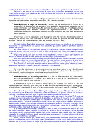 conciliação do Genoma com a clonagem terapêutica pode resultar em uma grande conquista científica.
Levando-se em conta o que foi observado, é notório que, assim como a clonagem humana pode
trazer inúmeros benefícios à sociedade, ela pode, conforme nos demonstra a experiência científica, ter
consequências negativas.
O aluno, como você pode perceber, esforçou-se por estruturar o desenvolvimento de maneira bem
organizada: em um parágrafo, o lado bom; em outro, o ruim. Simples e eficiente!
 Desenvolvimento a partir de enumeração: sempre que se enumerarem na introdução os
argumentos ou informações que constarão dos parágrafos subsequentes, tratar-se-á de um
desenvolvimento a partir de enumeração. É importante, como já vimos, que em cada parágrafo do
desenvolvimento seja abordado somente um argumento/informação e que nenhum dos
argumentos/informações antecipados na introdução seja “esquecido” na parte mais importante do
texto dissertativo.
O exemplo a seguir foi produzido a partir do seguinte tema: “O Brasil é o Brasil das novelas?”. À
disposição do escritor havia uma coletânea de textos, nos quais era possível encontrar importantes
reflexões a respeito dos contrastes entre o Brasil real e o Brasil “maquiado”. Leia:
O retrato real do Brasil não é a riqueza e o conforto que vemos nas novelas, e sim a miséria, o
clientelismo e o individualismo das classes mais abastadas que grande parte da população brasileira
enfrenta dia após dia.
As cenas dramáticas de miseráveis pedindo nos semáforos, crianças trabalhando desde muito
pequenas, famílias morando em meio ao lixão e sobrevivendo dele, são muito mais frequentes do que
imaginamos.
O governo, preocupado com assuntos “mais importantes”, lembra-se desse povo somente em
véspera de eleição. Promete mundos e fundos ou troca votos por qualquer miséria.
Mas não é só o governo que tem culpa do enorme problema. A classe média só pensa em aumentar
sua riqueza para não entrar nesse índice de pobreza e os ricos preferem blindar os vidros de seus carros
para se proteger dessa população, que teima em incomodar e pela qual não se acham responsáveis.
Enquanto houver, neste país, tanto preconceito, tanta corrupção e tanta gente achando que não é
responsável por tal fato, a pobreza continuará e aumentará cada vez mais.
Na introdução, anteciparam-se os três argumentos que sustentariam a tese de que o Brasil real está
distante daquele apresentado nas novelas: a miséria, o clientelismo e o individualismo. Na mesma ordem,
cada um deles, em parágrafo próprio, foi abordado no desenvolvimento.
 Desenvolvimento por contra-argumentação: é o tipo de desenvolvimento em que o escritor
expõe um argumento com o qual não se concorda e, por meio de um contra-argumento mais
convincente, refuta-o, nega-o, corrige-o.
A dissertação a seguir, cuja estrutura argumentativa foi auxiliada pela consulta a uma farta
coletânea de textos, demonstra muito bem como se pode refutar um argumento ou um dado, indicando-lhe
a fragilidade e a inconsistência. O tema é “As pesquisas mostram melhoras no Brasil. E a realidade?”. Veja:
O resultado da pesquisa do Censo 2000 agradou ao presidente da república por indicar a melhoria
das condições de vida do brasileiro, em relação a anos anteriores ao seu governo. Porém, tais dados não
traduzem a dura realidade do país atual, fazendo com que se questione sua veracidade.
E a desconfiança dessas informações animadoras parte, até mesmo, do próprio FHC, que não
consegue relacionar os baixos níveis de renda da população ao aumento do consumo de bens eletrônicos
pela mesma. Uma explicação otimista para tais estatísticas pode estar no fato de que a estabilidade
monetária aumentou o poder de compra do povo com a queda dos preços e maior facilidade de acesso ao
crédito. Porém, melhor condiz com as características da nova sociedade a justificativa de que os únicos
responsáveis pelo aumento das vendas são consumidores pertencentes a classe alta da população, com a
qual se concentra a maior parte da riqueza do Brasil.
A tal fator pode ser comparada a contraposição entre os 60% de brasileiros com mais de dez anos
que não conseguiram concluir o ensino fundamental e o indicador social da pesquisa de que a grande
maioria das crianças está matriculada e passa mais tempo estudando. Essa relação deixa claro o caráter
maquiador do resultado do Censo, que é aproveitado pelo governo como forma de autopromoção e não
representa um retrato fiel da sociedade.
Assim, pode-se concluir que, apesar de as pesquisas revelarem conquistas importantes como a
redução da mortalidade infantil e o aumento da eficiência da saúde pública, outros pontos positivos de seu
resultado não devem ser levados ao pé da letra. Como podemos observar, esses são capazes de ocultar
 