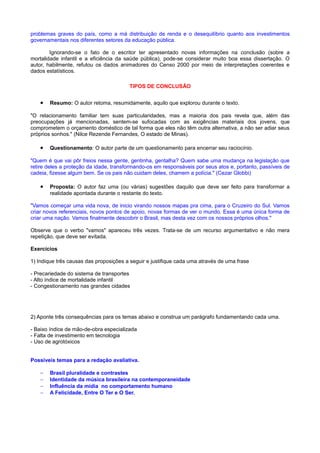 problemas graves do país, como a má distribuição de renda e o desequilíbrio quanto aos investimentos
governamentais nos diferentes setores da educação pública.
Ignorando-se o fato de o escritor ter apresentado novas informações na conclusão (sobre a
mortalidade infantil e a eficiência da saúde pública), pode-se considerar muito boa essa dissertação. O
autor, habilmente, refutou os dados animadores do Censo 2000 por meio de interpretações coerentes e
dados estatísticos.
TIPOS DE CONCLUSÃO
• Resumo: O autor retoma, resumidamente, aquilo que explorou durante o texto.
"O relacionamento familiar tem suas particularidades, mas a maioria dos pais revela que, além das
preocupações já mencionadas, sentem-se sufocadas com as exigências materiais dos jovens, que
comprometem o orçamento doméstico de tal forma que eles não têm outra alternativa, a não ser adiar seus
próprios sonhos." (Nilce Rezende Fernandes, O estado de Minas).
• Questionamento: O autor parte de um questionamento para encerrar seu raciocínio.
"Quem é que vai pôr freios nessa gente, gentinha, gentalha? Quem sabe uma mudança na legislação que
retire deles a proteção da idade, transformando-os em responsáveis por seus atos e, portanto, passíveis de
cadeia, fizesse algum bem. Se os pais não cuidam deles, chamem a polícia." (Cezar Globbi)
• Proposta: O autor faz uma (ou várias) sugestões daquilo que deve ser feito para transformar a
realidade apontada durante o restante do texto.
"Vamos começar uma vida nova, de inicio virando nossos mapas pra cima, para o Cruzeiro do Sul. Vamos
criar novos referenciais, novos pontos de apoio, novas formas de ver o mundo. Essa é uma única forma de
criar uma nação. Vamos finalmente descobrir o Brasil, mas desta vez com os nossos próprios olhos."
Observe que o verbo "vamos" apareceu três vezes. Trata-se de um recurso argumentativo e não mera
repetição, que deve ser evitada.
Exercícios
1) Indique três causas das proposições a seguir e justifique cada uma através de uma frase
- Precariedade do sistema de transportes
- Alto índice de mortalidade infantil
- Congestionamento nas grandes cidades
2) Aponte três consequências para os temas abaixo e construa um parágrafo fundamentando cada uma.
- Baixo índice de mão-de-obra especializada
- Falta de investimento em tecnologia
- Uso de agrotóxicos
Possíveis temas para a redação avaliativa.
− Brasil pluralidade e contrastes
− Identidade da música brasileira na contemporaneidade
− Influência da mídia no comportamento humano
− A Felicidade, Entre O Ter e O Ser.
 