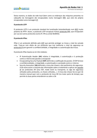 Apostila de Redes Vol. 1 
Pós Técnico de Automação 
Desta maneira, os dados da rede local (bem como os endereços das máquinas presentes no 
cabeçalho da mensagem) são encapsulados numa mensagem PPP, que está ela própria 
encapsulada numa mensagem IP. 
Página: 16 de 19 
O protocolo L2TP 
O protocolo L2TP é um protocolo standard de tunelização (estandardizado num RFC) muito 
próximo do PPTP. Assim, o protocolo L2TP encapsula tramas protocolo PPP, que encapsulam 
por sua vez outros protocolos (como IP, IPX ou ainda NetBIOS). 
O protocolo IPSec 
IPSec é um protocolo definido pelo IETF que permite proteger as trocas a nível da camada 
rede. Trata-se com efeito de um protocolo que traz melhorias a nível da segurança ao 
protocolo IP para garantir a confidencialidade, a integridade e a autenticação das trocas. 
O protocolo IPSec baseia-se em três módulos: 
· IP Autenticação Header (AH) relativa à integridade, à autenticação e à protecção 
contra o retorno dos pacotes a encapsular 
· Encapsulating Security Payload (ESP) definindo a codificação de pacotes. O ESP fornece 
a confidencialidade, a integridade, a autenticação e a proteção contra o rretorno. 
· Security Assocation (SA) definindo a troca das chaves e dos parâmetros de segurança. 
A SA reúne assim o conjunto das informações sobre o tratamento a aplicar aos pacotes 
IP (os protocolos AH e/ou ESP, modo túnel ou transporte, os algo de segurança 
utilizados pelos protocolos, as chaves utilizadas,…). A troca das chaves faz-se quer de 
maneira manual quer com o protocolo de troca IKE (na maior parte do tempo), que 
permite às duas partes entenderem-se sobre o SA 
 