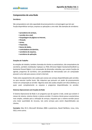 Apostila de Redes Vol. 1 
Pós Técnico de Automação 
Página: 17 de 19 
Componentes de uma Rede 
Servidores 
São computadores com alta capacidade de processamento e armazenagem que tem por 
função disponibilizar serviços, arquivos ou aplicações a uma rede. São exemplos de servidores: 
• provedores de serviços, 
• servidor de e-mail, 
• hospedagem de páginas na internet, 
• firewall, 
• proxy, 
• impressão, 
• banco de dados, 
• controladores de domínio, 
• servidores de arquivos, 
• servidores de aplicação. 
Estações de Trabalho 
As estações de trabalho, também chamadas de clientes ou workstations, são computadores de 
secretária, portáteis (notebooks/ laptops) ou PDAs (Personal Digital Assistants/Handheld ou 
Assistente Pessoal Digital, é um computador de dimensões reduzidas, que cumpre funções de 
agenda, programas de escritório, com possibilidade de interconexão com um computador 
pessoal e uma rede para acesso a email e internet). 
Todos estes equipamentos são usados para acesso aos serviços disponibilizados pelo servidor, 
ou para executar tarefas locais. São máquinas que possuem um poder de processamento 
menor em comparação ao servidor. Algumas vezes são usadas estações sem disco (diskless), as 
quais usam completamente os arquivos e programas disponibilizados no servidor. 
Sistemas Operacionais com Funções de Rede 
O Sistema Operacional de Rede é um programa que dá suporte à rede, sendo que existem 2 
classes de sistema: sistema cliente e sistema servidor. O sistema cliente possui características 
mais simples, voltadas para a utilização de serviços, enquanto que o sistema servidor possui 
uma maior quantidade de recursos, tais como serviços para serem disponibilizados aos 
clientes. 
Exemplos: Mac OS X, Microsoft Windows 2000 e posteriores, Novell NetWare, Linux, Unix, 
OS/2, entre outros. 
 