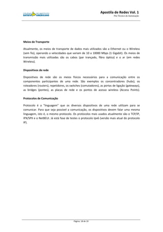 Apostila de Redes Vol. 1 
Pós Técnico de Automação 
Página: 18 de 19 
Meios de Transporte 
Atualmente, os meios de transporte de dados mais utilizados são a Ethernet ou o Wireless 
(sem fio), operando a velocidades que variam de 10 a 10000 Mbps (1 Gigabit). Os meios de 
transmissão mais utilizadas são os cabos (par trançado, fibra óptica) e o ar (em redes 
Wireless). 
Dispositivos de rede 
Dispositivos de rede são os meios físicos necessários para a comunicação entre os 
componentes participantes de uma rede. São exemplos os concentradores (hubs), os 
roteadores (routers), repetidores, os switches (comutadores), as portas de ligação (gateways), 
as bridges (pontes), as placas de rede e os pontos de acesso wireless (Access Points). 
Protocolos de Comunicação 
Protocolo é a "linguagem" que os diversos dispositivos de uma rede utilizam para se 
comunicar. Para que seja possível a comunicação, os dispositivos devem falar uma mesma 
linguagem, isto é, o mesmo protocolo. Os protocolos mais usados atualmente são o TCP/IP, 
IPX/SPX e o NetBEUI. Já está fase de testes o protocolo Ipv6 (versão mais atual do protocolo 
IP). 
 
