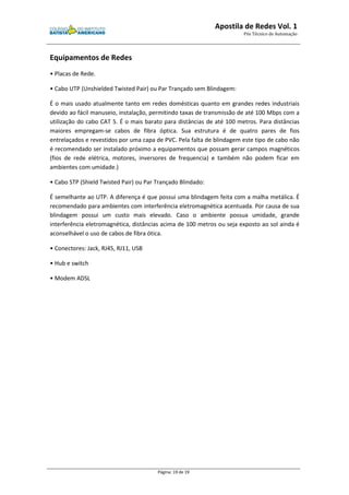 Apostila de Redes Vol. 1 
Pós Técnico de Automação 
Página: 19 de 19 
Equipamentos de Redes 
• Placas de Rede. 
• Cabo UTP (Unshielded Twisted Pair) ou Par Trançado sem Blindagem: 
É o mais usado atualmente tanto em redes domésticas quanto em grandes redes industriais 
devido ao fácil manuseio, instalação, permitindo taxas de transmissão de até 100 Mbps com a 
utilização do cabo CAT 5. É o mais barato para distâncias de até 100 metros. Para distâncias 
maiores empregam-se cabos de fibra óptica. Sua estrutura é de quatro pares de fios 
entrelaçados e revestidos por uma capa de PVC. Pela falta de blindagem este tipo de cabo não 
é recomendado ser instalado próximo a equipamentos que possam gerar campos magnéticos 
(fios de rede elétrica, motores, inversores de frequencia) e também não podem ficar em 
ambientes com umidade.) 
• Cabo STP (Shield Twisted Pair) ou Par Trançado Blindado: 
É semelhante ao UTP. A diferença é que possui uma blindagem feita com a malha metálica. É 
recomendado para ambientes com interferência eletromagnética acentuada. Por causa de sua 
blindagem possui um custo mais elevado. Caso o ambiente possua umidade, grande 
interferência eletromagnética, distâncias acima de 100 metros ou seja exposto ao sol ainda é 
aconselhável o uso de cabos de fibra ótica. 
• Conectores: Jack, RJ45, RJ11, USB 
• Hub e switch 
• Modem ADSL 
