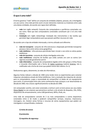 Apostila de Redes Vol. 1 
Pós Técnico de Automação 
Página: 3 de 19 
O que é uma rede? 
O termo genérico “rede” define um conjunto de entidades (objetos, pessoas, etc.) interligados 
uns aos outros. Uma rede permite assim circular elementos materiais ou imateriais entre cada 
uma destas entidades, de acordo com regras bem definidas. 
· rede (em inglês network): Conjunto dos computadores e periféricos conectados uns 
aos outro. Note que dois computadores conectados constituem por si só uma rede 
mínima. 
· instalação (em inglês networking): instalação dos instrumentos e das tarefas que 
permitem ligar computadores para que possam partilhar recursos em rede. 
De acordo com o tipo de entidade interessada, o termo utilizado será diferente: 
· rede de transporte : conjunto de infra-estruturas e disposição permitindo transportar 
pessoas e bens entre várias zonas geográficas 
· rede telefónica : infra-estrutura permitindo fazer circular a voz entre os vários postos 
telefónicos 
· rede de neurónios : conjunto de células interligadas entre elas 
· rede malfeitores: conjunto de burlões que estão contato uns com os outros (um 
vigarista esconde geralmente outro!) 
· rede informática : conjunto de computadores ligados entre eles graças a linhas físicas 
e trocando informações sob a forma de dados numéricos (valores binários, isto é, 
codificados sob a forma de sinais que podem tomar dois valores: 0 e 1) 
Dedicaremos agora, obviamente, às redes de informáticas. 
Algumas fontes indicam a década de 1940 como tendo início os experimentos para conectar 
máquinas calculadoras através de linhas telefônicas. Com a evolução das máquinas de calcular 
para os computadores, surgiu a necessidade de compartilhar os dados de um equipamento 
para outro. A comunicação entre eles como conhecemos hoje começou a ser desenvolvida na 
década de 1960, mas cresceu significativamente na década de 1990. 
Um computador sozinho, sem estar conectado a nenhum outro só terá acesso aos seus dados 
(Disco Rígido) ou aos arquivos que porventura venham a ele através de disquetes, CDs, DVDs, 
dispositivos de armazenamento, como USB (pendrives), MP3s, iPods, etc. 
Uma rede de computadores consiste de 2 ou mais computadores e outros dispositivos 
conectados entre si de modo a poderem compartilhar serviços, arquivos, impressoras, 
mensagens, etc. Existem várias formas e recursos de vários equipamentos que podem ser 
interligados e compartilhados, mediante: 
1) meios de acesso 
2) protocolos 
3) requisitos de segurança 
 