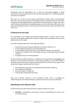 Apostila de Redes Vol. 1 
Pós Técnico de Automação 
Atualmente, redes de computadores são o núcleo da comunicação moderna. O rápido 
crescimento nas comunicações hoje em dia não teria sido possível sem o avanço progressivo 
das redes de computador. 
Não existe um só tipo de rede, porque historicamente existem tipos de computadores 
diferentes, comunicando de acordo com linguagens diversas e variadas. Além disso, isto deve-se 
igualmente à heterogeneidade dos apoios físicos de transmissão que os ligam, quer seja a 
nível da transferência de dados (circulação de dados sob a forma de impulsos eléctricos, luz ou 
ondas electromagnéticas) quer a nível do tipo de apoio (cabo coaxial, pares entrançados, fibra 
óptica, etc.). 
Página: 4 de 19 
O interesse de uma rede 
Um computador é uma máquina que permite manipular dados. O homem, como ser que 
comunica, compreendeu rapidamente o interesse de ligar estes computadores entre eles para 
poderem trocar informações. 
Uma rede informática pode servir vários objetivos distintos: 
· A partilha de recursos (arquivos, aplicações ou materiais, Internet, etc.) 
· A comunicação entre pessoas (e-mail, bate-papo, etc.) 
· A comunicação entre processos (entre computadores industriais, por exemplo) 
· A garantia da unicidade e da universalidade do acesso à informação (bases de dados 
em rede) 
· O jogos eletronicos com vários jogadores 
As redes permitem também padronizar as aplicações. Fala-se geralmente de groupware para 
qualificar os instrumentos que permitem a várias pessoas trabalhar em rede. Por exemplo, o 
serviço de correio electronico e as agendas de grupo permitem comunicar mais rapida. Eis um 
resumo das vantagens que oferecem tais sistemas : 
· Diminuição dos custos graças ao compartilhamento de dados e periféricos, 
· Normalização das aplicações, 
· Acesso aos dados em tempo útil, 
· Comunicação e organização mais eficaz. 
Hoje, com a Internet, assiste-se a uma unificação da rede. Assim, as vantagens da 
implementação de uma rede são múltiplas, seja para uma empresa ou para uso domestico 
Semelhanças entre tipos de redes 
Os diferentes tipos de redes têm geralmente os seguintes pontos em comum: 
· Servidores : computadores que fornecem recursos compartilhados aos usuários por 
um servidor de rede 
 