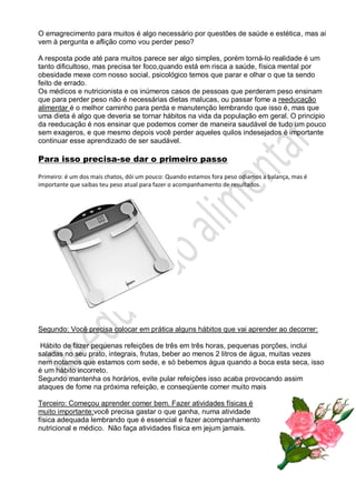 O emagrecimento para muitos é algo necessário por questões de saúde e estética, mas ai
vem à pergunta e aflição como vou perder peso?
A resposta pode até para muitos parece ser algo simples, porém torná-lo realidade é um
tanto dificultoso, mas precisa ter foco,quando está em risca a saúde, física mental por
obesidade mexe com nosso social, psicológico temos que parar e olhar o que ta sendo
feito de errado.
Os médicos e nutricionista e os inúmeros casos de pessoas que perderam peso ensinam
que para perder peso não é necessárias dietas malucas, ou passar fome a reeducação
alimentar é o melhor caminho para perda e manutenção lembrando que isso é, mas que
uma dieta é algo que deveria se tornar hábitos na vida da população em geral. O principio
da reeducação é nos ensinar que podemos comer de maneira saudável de tudo um pouco
sem exageros, e que mesmo depois você perder aqueles quilos indesejados é importante
continuar esse aprendizado de ser saudável.
Para isso precisa-se dar o primeiro passo
Primeiro: é um dos mais chatos, dói um pouco: Quando estamos fora peso odiamos a balança, mas é
importante que saibas teu peso atual para fazer o acompanhamento de resultados.
Segundo: Você precisa colocar em prática alguns hábitos que vai aprender ao decorrer:
Hábito de fazer pequenas refeições de três em três horas, pequenas porções, inclui
saladas no seu prato, integrais, frutas, beber ao menos 2 litros de água, muitas vezes
nem notamos que estamos com sede, e só bebemos água quando a boca esta seca, isso
é um hábito incorreto.
Segundo mantenha os horários, evite pular refeições isso acaba provocando assim
ataques de fome na próxima refeição, e conseqüente comer muito mais
Terceiro: Começou aprender comer bem. Fazer atividades físicas é
muito importante:você precisa gastar o que ganha, numa atividade
física adequada lembrando que é essencial e fazer acompanhamento
nutricional e médico. Não faça atividades física em jejum jamais.
 