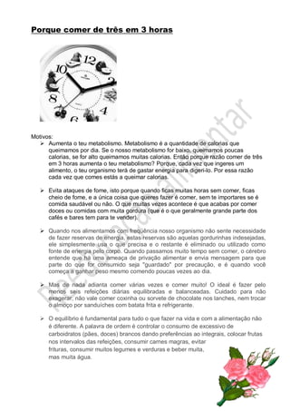 Porque comer de três em 3 horas
Motivos:
 Aumenta o teu metabolismo. Metabolismo é a quantidade de calorias que
queimamos por dia. Se o nosso metabolismo for baixo, queimamos poucas
calorias, se for alto queimamos muitas calorias. Então porque razão comer de três
em 3 horas aumenta o teu metabolismo? Porque, cada vez que ingeres um
alimento, o teu organismo terá de gastar energia para digeri-lo. Por essa razão
cada vez que comes estás a queimar calorias.
 Evita ataques de fome, isto porque quando ficas muitas horas sem comer, ficas
cheio de fome, e a única coisa que queres fazer é comer, sem te importares se é
comida saudável ou não. O que muitas vezes acontece é que acabas por comer
doces ou comidas com muita gordura (que é o que geralmente grande parte dos
cafés e bares tem para te vender).
 Quando nos alimentamos com freqüência nosso organismo não sente necessidade
de fazer reservas de energia, estas reservas são aquelas gordurinhas indesejadas,
ele simplesmente usa o que precisa e o restante é eliminado ou utilizado como
fonte de energia pelo corpo. Quando passamos muito tempo sem comer, o cérebro
entende que há uma ameaça de privação alimentar e envia mensagem para que
parte do que for consumido seja "guardado" por precaução, e é quando você
começa a ganhar peso mesmo comendo poucas vezes ao dia.
 Mas de nada adianta comer várias vezes e comer muito! O ideal é fazer pelo
menos seis refeições diárias equilibradas e balanceadas. Cuidado para não
exagerar, não vale comer coxinha ou sorvete de chocolate nos lanches, nem trocar
o almoço por sanduíches com batata frita e refrigerante.
 O equilíbrio é fundamental para tudo o que fazer na vida e com a alimentação não
é diferente. A palavra de ordem é controlar o consumo de excessivo de
carboidratos (pães, doces) brancos dando preferências ao integrais, colocar frutas
nos intervalos das refeições, consumir carnes magras, evitar
frituras, consumir muitos legumes e verduras e beber muita,
mas muita água.
 
