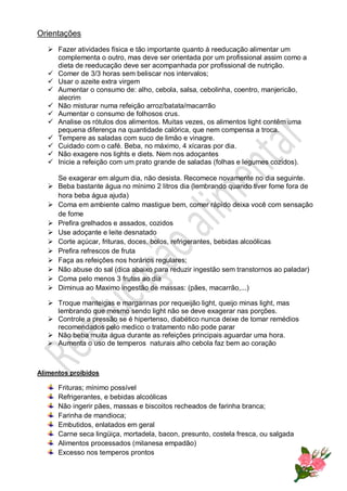 Orientações
 Fazer atividades física e tão importante quanto à reeducação alimentar um
complementa o outro, mas deve ser orientada por um profissional assim como a
dieta de reeducação deve ser acompanhada por profissional de nutrição.
 Comer de 3/3 horas sem beliscar nos intervalos;
 Usar o azeite extra virgem
 Aumentar o consumo de: alho, cebola, salsa, cebolinha, coentro, manjericão,
alecrim
 Não misturar numa refeição arroz/batata/macarrão
 Aumentar o consumo de folhosos crus.
 Analise os rótulos dos alimentos. Muitas vezes, os alimentos light contêm uma
pequena diferença na quantidade calórica, que nem compensa a troca.
 Tempere as saladas com suco de limão e vinagre.
 Cuidado com o café. Beba, no máximo, 4 xícaras por dia.
 Não exagere nos lights e diets. Nem nos adoçantes
 Inicie a refeição com um prato grande de saladas (folhas e legumes cozidos).
Se exagerar em algum dia, não desista. Recomece novamente no dia seguinte.
 Beba bastante água no mínimo 2 litros dia (lembrando quando tiver fome fora de
hora beba água ajuda)
 Coma em ambiente calmo mastigue bem, comer rápido deixa você com sensação
de fome
 Prefira grelhados e assados, cozidos
 Use adoçante e leite desnatado
 Corte açúcar, frituras, doces, bolos, refrigerantes, bebidas alcoólicas
 Prefira refrescos de fruta
 Faça as refeições nos horários regulares;
 Não abuse do sal (dica abaixo para reduzir ingestão sem transtornos ao paladar)
 Coma pelo menos 3 frutas ao dia
 Diminua ao Maximo ingestão de massas: (pães, macarrão,...)
 Troque manteigas e margarinas por requeijão light, queijo minas light, mas
lembrando que mesmo sendo light não se deve exagerar nas porções.
 Controle a pressão se é hipertenso, diabético nunca deixe de tomar remédios
recomendados pelo medico o tratamento não pode parar
 Não beba muita água durante as refeições principais aguardar uma hora.
 Aumenta o uso de temperos naturais alho cebola faz bem ao coração
Alimentos proibidos
Frituras; mínimo possível
Refrigerantes, e bebidas alcoólicas
Não ingerir pães, massas e biscoitos recheados de farinha branca;
Farinha de mandioca;
Embutidos, enlatados em geral
Carne seca lingüiça, mortadela, bacon, presunto, costela fresca, ou salgada
Alimentos processados (milanesa empadão)
Excesso nos temperos prontos
 