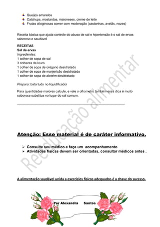 Queijos amarelos
Catchups, mostardas, maioneses, creme de leite
Frutas olioginosas comer com moderação (castanhas, avelãs, nozes)
Receita básica que ajuda controle do abuso de sal e hipertensão é o sal de ervas
saboroso e saudável
RECEITAS
Sal de ervas
Ingredientes:
1 colher de sopa de sal
3 colheres de louro
1 colher de sopa de orégano desidratado
1 colher de sopa de manjericão desidratado
1 colher de sopa de alecrim desidratado
Preparo: bata tudo no liquidificador
Para quantidades maiores calcule, e vale o olhometro também essa dica é muito
saborosa substitua no lugar do sal comum.
____________________________________________________________
Atenção: Esse material é de caráter informativo.
 Consulte seu médico e faça um acompanhamento
 Atividades físicas devem ser orientadas, consultar médicos antes .
A alimentação saudável unida a exercícios físicos adequados é a chave do sucesso.
 
