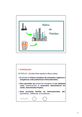 1
RefinoRefino
dede
PetróleoPetróleo
1. INTRODUÇÃO:
PETRÓLEO - do latim Petra (pedra) e Oleum (óleo)
⇒⇒⇒⇒ O petróleo é mistura complexa de compostos orgânicos e
inorgânicos onde predominam hidrocarbonetos;
⇒Para aproveitar seu potencial energético e sua utilização
como matéria-prima, é necessário desmembrá-lo em
cortes, denominados frações;
⇒Suas principais famílias de hidrocarbonetos são:
paraníficos , naftênicos e aromáticos;
 