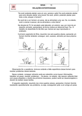 SENAI - 10
RELAÇÕES INTERPESSOAIS
“Se você pretende plantar para um ano, semeie o grão! Se você pretende plantar
para uma década, plante uma árvore! Se você, porém, pretende plantar para
toda a vida, eduque o homem!”.
Se você der a um homem um peixe, ele se alimentara uma vez. Se, no entanto,
você o ensinar á pescar, ele se alimentara a vida inteira!”
Na década de 70, foi veiculado pela televisão um anúncio que, por meio de um
desenho animado, apresentava de forma criativa as idéias de Kuan Tzu. O
trabalho do desenhista foi tão feliz que merece ser aqui reproduzido e
analisado.
0 primeiro segmento do filme, resumido nos seis quadros abaixo, apresenta um
homem faminto tentando conseguir, sem, sucesso, alimento por seus próprios
meios.
Observando-Se a seqüência, torna-se evidente a falta experiência desse homem para
resolver problemas dessa natureza.
Nesse contexto, conseguir alimento pode ser entendido como buscar informações,
trabalhar em grupo, resolver problemas,... Os alunos, no entanto, não nascem sabendo lidar
com essas situações e, diante dos primeiros insucessos, podem sentir-se desencorajados e
desistir de realizar essas tarefas.
O segundo segmento, resumido nos cinco quadros abaixo, apresenta o homem faminto
resolvendo aparentemente seu problema, ou seja, conseguindo junto a um amigo um peixe.
 