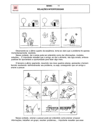 SENAI - 11
RELAÇÕES INTERPESSOAIS
Observando-se o último quadro da seqüência, torna-se claro que o problema foi apenas
momentaneamente resolvido.
Nesse contexto, dar o peixe pode ser entendido como dar informações, modelos,
soluções,... E importante ressaltar que o amigo, ao dar o alimento, não agiu errado, embora
pudesse ter aproveitado a oportunidade para fazer algo mais.
O terceiro e ultimo segmento, resumido nos nove quadros abaixo, apresenta o homem
faminto resolvendo definitivamente seu problema, ou seja, conseguindo que um amigo o
ensine a pescar.
Nesse contexto, ensinar a pescar pode ser entendido como ensinar a buscar
informações, trabalhar em grupo, resolver problemas,... importante ressaltar que esse
 
