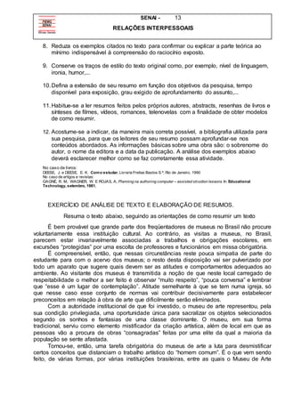 SENAI - 13
RELAÇÕES INTERPESSOAIS
8. Reduza os exemplos citados no texto para confirmar ou explicar a parte teórica ao
mínimo indispensável à compreensão do raciocínio exposto.
9. Conserve os traços de estilo do texto original como, por exemplo, nível de linguagem,
ironia, humor,...
10.Defina a extensão de seu resumo em função dos objetivos da pesquisa, tempo
disponível para exposição, grau exigido de aprofundamento do assunto,...
11.Habitue-se a ler resumos feitos pelos próprios autores, abstracts, resenhas de livros e
sínteses de filmes, vídeos, romances, telenovelas com a finalidade de obter modelos
de como resumir.
12. Acostume-se a indicar, da maneira mais correta possível, a bibliografia utilizada para
sua pesquisa, para que os leitores de seu resumo possam aprofundar-se nos
conteúdos abordados. As informações básicas sobre uma obra são: o sobrenome do
autor, o nome da editora e a data da publicação. A análise dos exemplos abaixo
deverá esclarecer melhor como se faz corretamente essa atividade.
No caso de livros:
DEESE, J. e DEESE, E. K. Como estudar. Livraria Freitas Bastos S.ª, Rio de Janeiro, 1990
No caso de artigos e revistas:
GAGNÉ, R. M.: WAGNER, W. E ROJAS, A, Planning na authoring computer – assisted struction lessons. In: Educational
Technology, setembro, 1981.
EXERCÍCIO DE ANÁLISE DE TEXTO E ELABORAÇÃO DE RESUMOS.
Resuma o texto abaixo, seguindo as orientações de como resumir um texto
É bem provável que grande parte dos freqüentadores de museus no Brasil não procure
voluntariamente essa instituição cultural. Ao contrário, as visitas a museus, no Brasil,
parecem estar invariavelmente associadas a trabalhos e obrigações escolares, em
excursões “protegidas” por uma escolta de professores e funcionários em missa obrigatória.
É compreensível, então, que nessas circunstâncias reste pouca simpatia de parte do
estudante para com o acervo dos museus; o resto desta disposição vai ser pulverizado por
todo um aparato que sugere quais devem ser as atitudes e comportamentos adequados ao
ambiente. Ao visitante dos museus é transmitida a noção de que neste local carregado de
respeitabilidade o melhor a ser feito é observar “muito respeito”, “pouca conversa” e lembrar
que “esse é um lugar de contemplação”. Atitude semelhante à que se tem numa igreja, só
que nesse caso esse conjunto de normas vai contribuir decisivamente para estabelecer
preconceitos em relação à obra de arte que dificilmente serão eliminados.
Com a autoridade institucional de que foi investido, o museu de arte representou, pela
sua condição privilegiada, uma oportunidade única para sacralizar os objetos selecionados
segundo os sonhos e fantasias de uma classe dominante. O museu, em sua forma
tradicional, serviu como elemento mistificador da criação artística, além de local em que as
pessoas vão a procura de obras “consagradas” feitas por uma elite da qual a maioria da
população se sente afastada.
Tornou-se, então, uma tarefa obrigatória do museus de arte a luta para desmistificar
certos conceitos que distanciam o trabalho artístico do “homem comum”. É o que vem sendo
feito, de várias formas, por várias instituições brasileiras, entre as quais o Museu de Arte
 