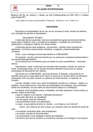 SENAI - 14
RELAÇÕES INTERPESSOAIS
Moderna (do Rio de Janeiro), o Museu de Arte Contemporânea da USP (SP) e o Museu
Lagar Segal (SP) .
“Lasar Segall: um museu de portas abertas” (Fragmento) . Movimento n° 93, 11/04/77,p.14.
DESCRIÇÃO
Descrição é a apresentação de um ser, de um processo ou local, através de palavras,
com indicação do que lhes é característico.
DESCRIÇÃO TÉCNICA
A descrição técnica apresenta muita das características gerais da descrição literária,
porém nela se sublinha mais a precisão de vocabulário, a exatidão dos pormenores
significativos, a linguagem objetiva com frases diretas.
A descrição técnica deve esclarecer, convencendo, a literária deve impressionar,
agradando, a primeira é predominante denotativa, a segunda, predominantemente
conotativa.
Enfim, o que a distingue da descrição literária é a FINALIDADE.
Por exemplo: uma flor pode ser descrita por um poeta para compará-la artisticamente à
sua amada-descrição literária;
Ou ser descrita por um botânico para um estudo de suas características – descrição
técnica.
Suponhamos, ainda, a descrição de uma sala onde houvesse ocorrido um crime de
morte. A abordagem feita, por um escritor seria bem diferente da que faria um policial
encarregado de descrevê-la num relatório.
De acordo com a FINALIDADE, assim se descreve. É diferente a descrição de um
aparelho para que um leigo saiba como usá-lo ou para que um técnico tenha as indicações
necessárias a fim de poder montá-lo ou colocá-lo em funcionamento ou fazer-lhe um
conserto.
Convém ressaltar, ainda, que a partir da finalidade, escolhe-se o enfoque – objetivo ou
subjetivo. Assim seleciona-se o que deve ser apresentado com destaque, que pormenores
devem ser escolhidos, em que ordem se deve escrever (lógica ou cronológica).
O enfoque é tão importante quanto à finalidade, pois dele dependem a forma verbal e a
estrutura lógica da descrição:
 qual é o objetivo a ser descrito –(definição denotativa)?
 que parte dele deve ser ressaltada?
 de que ângulo deve ser enforcado?
 que pormenores devem ser valorizados?
 a quem, a que espécie de leitor se destina – a um leigo ou a um técnico?
Assim, uma máquina de lavar roupas, por exemplo, pode ser descrita do ponto de
vista:
 do possível comprador (texto para propaganda).
 do usuário (manual de funcionamento)
 do encarregado d sua instalação (manual de instalação)
 do técnico que terá de montá-la ou consertá-la (manuais de montagem ou de reparo).
 