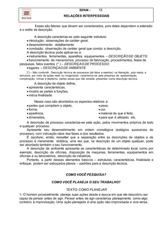 SENAI - 15
RELAÇÕES INTERPESSOAIS
Esses são fatores que devem ser considerados, pois deles dependem a extensão
e o estilo da descrição.
A descrição caracteriza-se pela seguinte estrutura:
 introdução: observações de caráter geral.
 desenvolvimento: detalhamento
 conclusão: observação de caráter geral que conclui a descrição.
A descrição técnica pode aplicar-se a:
 instrumentos, ferramentas, aparelhos, equipamentos – DESCRIÇÃO DE OBJETO
 funcionamento de mecanismos, processo de fabricação, procedimentos, fases de
pesquisas, fatos eventos (* ) – DESCRIÇAO DE PROCESSO;
 lugares – DESCRIÇAO DE AMBIENTE.
(*) – Não confundir Descrição técnica de processos (de fatos e eventos) na Narração, pois nesta, a
estrutura, por meio de ações reais ou imaginarias, caracteriza-se pela presença de: apresentação,
complicação, clímax e desfecho, partes essas que não estarão presentes numa descrição técnica.
A descrição de objeto define,
 apresenta características,
 mostra as partes e funções,
 indica finalidade.
Nesse caso são abordados os aspectos relativos a:
 partes que compõem o objeto,
 forma,
 aparência,
 dimensões,
 peso,
 cor,
 material de que é feito,
 para que é utilizado, etc.
A descrição de processo caracteriza-se pela ação, pelos movimentos próprios de todo
e qualquer processo.
Apresenta seu desenvolvimento em ordem cronológica (estágios sucessivos do
processo), com indicação clara das fases e dos resultados.
É oportuno, ainda, ressaltar que a separação entre as descrições de objetos e de
processo é meramente didática, uma vez que, na descrição de um objeto qualquer, pode
ser abordado também o seu funcionamento.
A descrição de ambiente apresenta as características de determinado local, como por
exemplo, descrição de oficinas, disposição de maquinas, ferramentas, equipamentos em
oficinas e ou laboratórios, descrição de indústrias.
Portanto, a partir desses elementos básicos – estruturas, características, finalidade e
enfoque, podem ser esboçados planos – padrões para a descrição técnica.
COMO VOCÊ PESQUISA?
COMO VOCÊ PLANEJA O SEU TRABALHO?
TEXTO: COMO PLANEJAR
1- O homem provavelmente planeja suas ações desde a época em que ele descobriu ser
capaz de pensar antes de agir. Pensar antes de agir caracteriza planejamento como algo
contrário à improvisação. Uma ação planejada é uma ação não-improvisada e vice-versa.
 