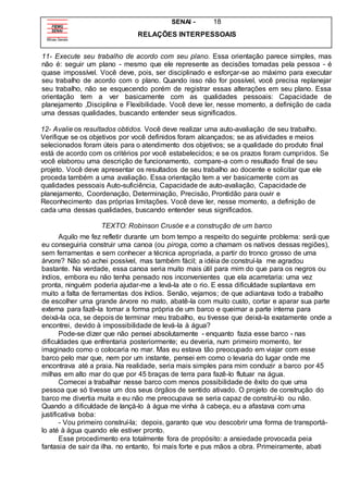 SENAI - 18
RELAÇÕES INTERPESSOAIS
11- Execute seu trabalho de acordo com seu plano. Essa orientação parece simples, mas
não é: seguir um plano - mesmo que ele represente as decisões tomadas pela pessoa - é
quase impossível. Você deve, pois, ser disciplinado e esforçar-se ao máximo para executar
seu trabalho de acordo com o plano. Quando isso não for possível, você precisa replanejar
seu trabalho, não se esquecendo porém de registrar essas alterações em seu plano. Essa
orientação tem a ver basicamente com as qualidades pessoais: Capacidade de
planejamento ,Disciplina e Flexibilidade. Você deve ler, nesse momento, a definição de cada
uma dessas qualidades, buscando entender seus significados.
12- Avalie os resultados obtidos. Você deve realizar uma auto-avaliação de seu trabalho.
Verifique se os objetivos por você definidos foram alcançados; se as atividades e meios
selecionados foram úteis para o atendimento dos objetivos; se a qualidade do produto final
está de acordo com os critérios por você estabelecidos; e se os prazos foram cumpridos. Se
você elaborou uma descrição de funcionamento, compare-a com o resultado final de seu
projeto. Você deve apresentar os resultados de seu trabalho ao docente e solicitar que ele
proceda também a uma avaliação. Essa orientação tem a ver basicamente com as
qualidades pessoais Auto-suficiência, Capacidade de auto-avaliação, Capacidade de
planejamento, Coordenação, Determinação, Precisão, Prontidão para ouvir e
Reconhecimento das próprias limitações. Você deve ler, nesse momento, a definição de
cada uma dessas qualidades, buscando entender seus significados.
TEXTO: Robinson Crusóe e a construção de um barco
Aquilo me fez refletir durante um bom tempo a respeito do seguinte problema: será que
eu conseguiria construir uma canoa (ou piroga, como a chamam os nativos dessas regiões),
sem ferramentas e sem conhecer a técnica apropriada, a partir do tronco grosso de uma
árvore? Não só achei possível, mas também fácil; a idéia de construí-la me agradou
bastante. Na verdade, essa canoa seria muito mais útil para mim do que para os negros ou
índios, embora eu não tenha pensado nos inconvenientes que ela acarretaria: uma vez
pronta, ninguém poderia ajudar-me a levá-la ate o rio. E essa dificuldade suplantava em
muito a falta de ferramentas dos índios. Senão, vejamos; de que adiantava todo a trabalho
de escolher uma grande árvore no mato, abatê-la com muito custo, cortar e aparar sua parte
externa para fazê-la tomar a forma própria de um barco e queimar a parte interna para
deixá-la oca, se depois de terminar meu trabalho, eu tivesse que deixá-la exatamente onde a
encontrei, devido à impossibilidade de levá-la à água?
Pode-se dizer que não pensei absolutamente - enquanto fazia esse barco - nas
dificuldades que enfrentaria posteriormente; eu deveria, num primeiro momento, ter
imaginado como o colocaria no mar. Mas eu estava tão preocupado em viajar com esse
barco pelo mar que, nem por um instante, pensei em como o levaria do lugar onde me
encontrava até a praia. Na realidade, seria mais simples para mim conduzir a barco por 45
milhas em alto mar do que por 45 braças de terra para fazê-lo flutuar na água.
Comecei a trabalhar nesse barco com menos possibilidade de êxito do que uma
pessoa que só tivesse um dos seus órgãos de sentido ativado. O projeto de construção do
barco me divertia muita e eu não me preocupava se seria capaz de construí-lo ou não.
Quando a dificuldade de Iançá-lo à água me vinha à cabeça, eu a afastava com uma
justificativa boba:
- Vou primeiro construí-la; depois, garanto que vou descobrir uma forma de transportá-
lo até à água quando ele estiver pronto.
Esse procedimento era totalmente fora de propósito: a ansiedade provocada peia
fantasia de sair da ilha. no entanto, foi mais forte e pus mãos a obra. Primeiramente, abati
 
