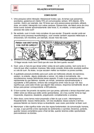 SENAI - 2
RELAÇÕES INTERPESSOAIS
COMO OUVIR
1- Uma pesquisa sobre interação interpessoal revelou que, do tempo que passamos
acordados, gastamos em média 75% em comunicações verbais: 40% falando, 60%
ouvindo. Assim, por exemplo, das 16 horas que uma pessoa passa acordada, utilizará,
doze, em média, interagindo com outras pessoas. Dessas doze, ela falará cerca de cinco
horas ouvirá durante aproximadamente sete horas. E, no entanto, a maior parte das
pessoas não sabe ouvir!
2- Na verdade, ouvir é muito mais complexo do que escutar. Enquanto escutar pode ser
descrito como processo neurofisiológico, ouvir envolve também aspectos intelectuais e
emocionais. Um microfone, por exemplo, escuta mais não ouve.
3-
O Hagar escuta muito bem! Será que ele ouve tão bem quanto escuta?
4- Ouvir, pois, é mais do que deixar entrar ondas de som pelos ouvidos, bem como ler é
mais do que olhar a palavra impressa. Não existe conexão direta entre acuidade auditiva
e o ato de ouvir. Às vezes, os que escutam melhor se mostram os piores ouvintes.
5- A qualidade pessoal prontidão para ouvir pode ser melhorada através de exercícios;
existem, no entanto, alguns obstáculos a vencer. Um deles é normalmente não
reconhecemos nossas deficiências nesse aspecto. O outro é que pensamos muito mais
rapidamente do que falamos: durante um minuto, pensamos aproximadamente o
equivalente a 500 palavras, embora não consigamos emitir mais do que 125. Isso
significa que, para cada minuto que alguém fala conosco, dispomos normalmente de um
tempo para pensar correspondente a 400 palavras.
6- O bom ouvinte tira proveito da rapidez com que pensa, aplicando o tempo disponível para
refletir sobre as idéias que estão sendo apresentadas. Já o mau ouvinte torna-se logo
impaciente, dispersivo, desatento, prejudicando completamente a conversa.
7- Além disso, como temos maior propensão a falar do que a ouvir, interrompemos
freqüentemente nossos interlocutores. Um dos resultados desse costume é termos
pessoas falando ao mesmo tempo ou levantando suas vozes para tentar se fazer ouvir.
8- Interromper a fala significa violar uma das regras fundamentais da comunicação humana,
ou seja, a que permite a livre expressão de sentimentos e opiniões. Devemos, portanto,
guardar nossos comentários para o final da fala, quando teremos então oportunidade
para esclarecer as dúvidas.
 