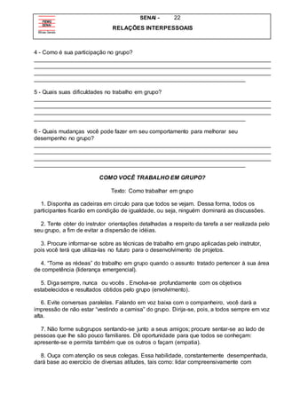 SENAI - 22
RELAÇÕES INTERPESSOAIS
4 - Como é sua participação no grupo?
__________________________________________________________________________
__________________________________________________________________________
__________________________________________________________________________
__________________________________________________________________
5 - Quais suas dificuldades no trabalho em grupo?
__________________________________________________________________________
__________________________________________________________________________
__________________________________________________________________________
__________________________________________________________________
6 - Quais mudanças você pode fazer em seu comportamento para melhorar seu
desempenho no grupo?
__________________________________________________________________________
__________________________________________________________________________
__________________________________________________________________________
__________________________________________________________________
COMO VOCÊ TRABALHO EM GRUPO?
Texto: Como trabalhar em grupo
1. Disponha as cadeiras em circulo para que todos se vejam. Dessa forma, todos os
participantes ficarão em condição de igualdade, ou seja, ninguém dominará as discussões.
2. Tente obter do instrutor orientações detalhadas a respeito da tarefa a ser realizada pelo
seu grupo, a fim de evitar a dispersão de idéias.
3. Procure informar-se sobre as técnicas de trabalho em grupo aplicadas pelo instrutor,
pois você terá que utiliza-las no futuro para o desenvolvimento de projetos.
4. “Tome as rédeas” do trabalho em grupo quando o assunto tratado pertencer à sua área
de competência (liderança emergencial).
5. Diga sempre, nunca ou vocês . Envolva-se profundamente com os objetivos
estabelecidos e resultados obtidos pelo grupo (envolvimento).
6. Evite conversas paralelas. Falando em voz baixa com o companheiro, você dará a
impressão de não estar “vestindo a camisa” do grupo. Dirija-se, pois, a todos sempre em voz
alta.
7. Não forme subgrupos sentando-se junto a seus amigos; procure sentar-se ao lado de
pessoas que lhe são pouco familiares. Dê oportunidade para que todos se conheçam:
apresente-se e permita também que os outros o façam (empatia).
8. Ouça com atenção os seus colegas. Essa habilidade, constantemente desempenhada,
dará base ao exercício de diversas atitudes, tais como: lidar compreensivamente com
 