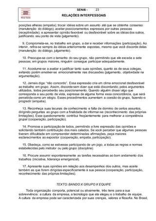 SENAI - 23
RELAÇÕES INTERPESSOAIS
posições alheias (empatia); trocar idéias sobre um assunto até que se obtenha consenso
(manutenção do diálogo); aceitar posicionamentos expressos por outras pessoas
(receptividade); e apresentar opinião favorável ou desfavorável sobre as idéias dos outros,
justificando seu ponto de vista (julgamento).
9. Comprometa-se, no trabalho em grupo, a dar e receber informações (participação). Ao
intervir, refira-se sempre às idéias anteriormente expostas, mesmo que você discorde delas
(manutenção do diálogo, julgamento).
10. Preocupe-se com o tamanho do seu grupo, não permitindo que ele exceda a sete
pessoas; em grupos maiores, ninguém consegue participar adequadamente.
11. Acostume-se a avaliar e justificar tanto suas opiniões, quanto as de seus colegas,
evitando porém envolver-se emocionalmente nas discussões (julgamento, objetividade na
argumentação).
12. Jamais diga: “não concordo”. Essa expressão cria um clima emocional desfavorável
ao trabalho em grupo. Assim, discorde sem dizer que está discordando; pelos argumentos
utilizados, todos perceberão seu posicionamento. Quando alguém disser algo que
corresponda a seu ponto de vista, expresse de alguma forma essa concordância, que será
percebida como um elogio. Esses procedimentos aumentam a coesão do grupo, fazendo-o
progredir (empatia).
13. Reconheça suas lacunas de conhecimento e falta de domínio de certos assuntos,
dirigindo perguntas ao grupo com a finalidade de informar-se (reconhecimento das próprias
limitações). Esse questionamento contribui freqüentemente para melhorar a competência
grupal (cooperação, participação).
14. Promova a participação de todos, permitindo a livre expressão das opiniões e
solicitando também contribuição dos mais calados. Se você perceber que algumas pessoas
tiveram dificuldade em compreender determinadas afirmações, peça maiores
esclarecimentos ao expositor (cooperação, empatia, participação).
15. Obedeça, como se estivesse participando de um jogo, a todas as regras e normas
estabelecidas pelo instrutor ou pelo grupo (disciplina).
16. Procure assumir espontaneamente as tarefas necessárias ao bom andamento dos
trabalhos (iniciativa, liderança emergencial).
17. Apresente suas opiniões em relação aos desempenhos dos outros, mas aceite
também as que forem dirigidas especificamente à sua pessoa (cooperação, participação,
reconhecimento das próprias limitações).
TEXTO: BANDO X GRUPO X EQUIPE
Toda organização comporta, potencial ou ativamente, três itens para a sua
sobrevivência: a cultura da empresa, a tecnologia que ela elegeu e o trabalho de equipe.
A cultura da empresa pode ser caracterizada por suas crenças, valores e filosofia. No Brasil,
 