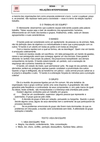 SENAI - 24
RELAÇÕES INTERPESSOAIS
a maioria das organizações tem como proposta existencial o lucro. Lucrar a qualquer preço
e, se possível, não repassar nada para a sociedade — esse é o lema da relação capital x
trabalho.
E O TRABALHO DE EQUIPE?
E interessante observarmos que a palavra equipe está sendo puxada pela palavra
trabalho. Talvez equipe seja o nível de excelência dos agrupamentos humanos,
diferenciando-se em muito dos bandos e grupos. Analisemos, então, cada um desses
agrupamentos e suas características.
O BANDO
O bando pode ser considerado como um ajuntamento de pessoas ou de animais. Nele,
não há definição clara de objetivos e a individualidade é maior que a preocupação com os
outros “O bando é um aberto em todas as partes e em todas as direções”.
Com a mesma rapidez com a qual se formou, ele se desintegra”. Quem vive em bando
é ameaçado coletivamente.
O medo em bandos resulta em sacrifícios. Um leão perseguindo um bando de gazelas,
cessa a sua perseguição assim que consegue agarrar um dos animais. Essa gazela é
oferenda no sentido mais amplo da palavra. Ela proporciona tranqüilidade aos demais
companheiros do bando. O bando estará durante um período, com a sensação de
segurança até a próxima investida do inimigo.
O bando, em estudo de medo, quer permanecer junto. No auge do seu período, seus
elementos sentem-se protegidos apenas quando constatam a proximidade dos outros.
Quando a fuga é deflagrada, ela se transforma em pânico - cada animal procura salvar-se a
si próprio e atrapalha o outro. “O bando é a ordenação forçada do individuo para a produção
coletiva”
O GRUPO
Ele é a reunião de pessoas ligadas por um fim comum. Há uma tentativa de
organização mas o grupo continua sendo uma cena dispersa. A grupalidade não está
garantida pela freqüência e continuidade de seus componentes e, sim, pela marca do igual.
As idéias, neste contexto, são monopolizadas e a liderança está orientada pelo poder.
Existem algumas condições para um trabalho em grupos;
a) Deve ter um coordenador, supervisor (alguma pessoa que represente a
autoridade), O grupo guia-se pelo chefe.
b) A decisão do grupo é feito por votação, persuasão ou barganha. Quando o grupo
decide alguma coisa, alguns de seus elementos tem o sentimento de que participaram do
processo decisório.
c) Se os problemas emocionais do grupo não forem mais dominantes do que os
problemas em discussão, a reunião será considerada sem êxito. A afetividade do grupo
sobrepõe o trabalho.
TEXTO: VIDA EM EQUIPE
1. VIDA EM EQUIPE TEM:
 Alegria, riso aberto, contentamento, folia, concentração.
 Medo, dor, choro, conflito, perdição, desequilíbrio, hipótese falsa, pânico.
 