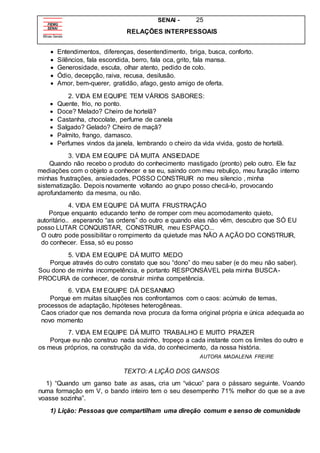 SENAI - 25
RELAÇÕES INTERPESSOAIS
 Entendimentos, diferenças, desentendimento, briga, busca, conforto.
 Silêncios, fala escondida, berro, fala oca, grito, fala mansa.
 Generosidade, escuta, olhar atento, pedido de colo.
 Ódio, decepção, raiva, recusa, desilusão.
 Amor, bem-querer, gratidão, afago, gesto amigo de oferta.
2. VIDA EM EQUIPE TEM VÁRIOS SABORES:
 Quente, frio, no ponto.
 Doce? Melado? Cheiro de hortelã?
 Castanha, chocolate, perfume de canela
 Salgado? Gelado? Cheiro de maçã?
 Palmito, frango, damasco.
 Perfumes vindos da janela, lembrando o cheiro da vida vivida, gosto de hortelã.
3. VIDA EM EQUIPE DÁ MUITA ANSIEDADE
Quando não recebo o produto do conhecimento mastigado (pronto) pelo outro. Ele faz
mediações com o objeto a conhecer e se eu, saindo com meu rebuliço, meu furação interno
minhas frustrações, ansiedades, POSSO CONSTRUIR no meu silencio , minha
sistematização. Depois novamente voltando ao grupo posso checá-lo, provocando
aprofundamento da mesma, ou não.
4. VIDA EM EQUIPE DÁ MUITA FRUSTRAÇÃO
Porque enquanto educando tenho de romper com meu acomodamento quieto,
autoritário.. .esperando “as ordens” do outro e quando elas não vêm, descubro que SÓ EU
posso LUTAR CONQUISTAR, CONSTRUIR, meu ESPAÇO...
O outro pode possibilitar o rompimento da quietude mas NÃO A AÇÃO DO CONSTRUIR,
do conhecer. Essa, só eu posso
5. VIDA EM EQUIPE DÁ MUITO MEDO
Porque através do outro constato que sou “dono” do meu saber (e do meu não saber).
Sou dono de minha incompetência, e portanto RESPONSÁVEL pela minha BUSCA-
PROCURA de conhecer, de construir minha competência.
6. VIDA EM EQUIPE DÁ DESANIMO
Porque em muitas situações nos confrontamos com o caos: acúmulo de temas,
processos de adaptação, hipóteses heterogêneas.
Caos criador que nos demanda nova procura da forma original própria e única adequada ao
novo momento
7. VIDA EM EQUIPE DÁ MUITO TRABALHO E MUITO PRAZER
Porque eu não construo nada sozinho, tropeço a cada instante com os limites do outro e
os meus próprios, na construção da vida, do conhecimento, da nossa história.
AUTORA MADALENA FREIRE
TEXTO: A LIÇÃO DOS GANSOS
1) “Quando um ganso bate as asas, cria um “vácuo” para o pássaro seguinte. Voando
numa formação em V, o bando inteiro tem o seu desempenho 71% melhor do que se a ave
voasse sozinha”.
1) Lição: Pessoas que compartilham uma direção comum e senso de comunidade
 