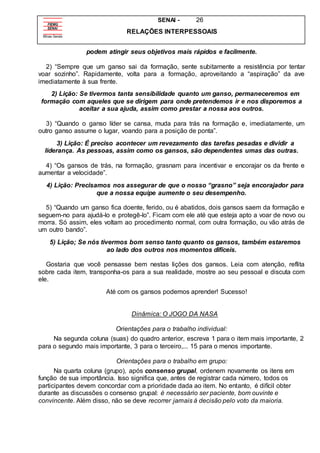 SENAI - 26
RELAÇÕES INTERPESSOAIS
podem atingir seus objetivos mais rápidos e facilmente.
2) “Sempre que um ganso sai da formação, sente subitamente a resistência por tentar
voar sozinho”. Rapidamente, volta para a formação, aproveitando a “aspiração” da ave
imediatamente à sua frente.
2) Lição: Se tivermos tanta sensibilidade quanto um ganso, permaneceremos em
formação com aqueles que se dirigem para onde pretendemos ir e nos disporemos a
aceitar a sua ajuda, assim como prestar a nossa aos outros.
3) “Quando o ganso líder se cansa, muda para trás na formação e, imediatamente, um
outro ganso assume o lugar, voando para a posição de ponta”.
3) Lição: É preciso acontecer um revezamento das tarefas pesadas e dividir a
liderança. As pessoas, assim como os gansos, são dependentes umas das outras.
4) “Os gansos de trás, na formação, grasnam para incentivar e encorajar os da frente e
aumentar a velocidade”.
4) Lição: Precisamos nos assegurar de que o nosso “grasno” seja encorajador para
que a nossa equipe aumente o seu desempenho.
5) “Quando um ganso fica doente, ferido, ou é abatidos, dois gansos saem da formação e
seguem-no para ajudá-lo e protegê-lo”. Ficam com ele até que esteja apto a voar de novo ou
morra. Só assim, eles voltam ao procedimento normal, com outra formação, ou vão atrás de
um outro bando”.
5) Lição; Se nós tivermos bom senso tanto quanto os gansos, também estaremos
ao lado dos outros nos momentos difíceis.
Gostaria que você pensasse bem nestas lições dos gansos. Leia com atenção, reflita
sobre cada item, transponha-os para a sua realidade, mostre ao seu pessoal e discuta com
ele.
Até com os gansos podemos aprender! Sucesso!
Dinâmica: O JOGO DA NASA
Orientações para o trabalho individual:
Na segunda coluna (suas) do quadro anterior, escreva 1 para o item mais importante, 2
para o segundo mais importante, 3 para o terceiro,... 15 para o menos importante.
Orientações para o trabalho em grupo:
Na quarta coluna (grupo), após consenso grupal, ordenem novamente os itens em
função de sua importância. Isso significa que, antes de registrar cada número, todos os
participantes devem concordar com a prioridade dada ao item. No entanto, é difícil obter
durante as discussões o consenso grupal: é necessário ser paciente, bom ouvinte e
convincente. Além disso, não se deve recorrer jamais à decisão pelo voto da maioria.
 