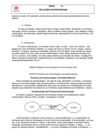 SENAI - 28
RELAÇÕES INTERPESSOAIS
aparecer a pele. Um exemplar grande desse animal pode medir aproximadamente dois
metros.”
2 – Feneco
“O corpo é esbelto, sobre pernas finas e longa cauda tufosa. Apresenta cinco dedos
nas patas, focinho pontudo e alongado, olhos e orelhas muito grandes. Sua pelagem é fulva
e abundante. Um exemplar adulto desse animal não ultrapassa 65 cm de comprimento e 20
cm de altura.”
3 - Ornitorrinco
“O corpo é atarracado, com pernas muito curtas, os pés – com cinco dedos – são
ligados por uma membrana natatória. A cauda, de mais ou menos 15 cm, é larga, chata e
truncada. A cabeça, pequena e achatada, termina num bico largo. Suas narinas se situam
na parte superior do bico, perto de sua extremidade e seus olhos pequenos localizam-se
com os ouvidos, sem orelhas, em dois sulcos laterais de cada lado do crânio. A pelagem é
densa, grosseira, geralmente castanho-escura com reflexos prateados. Um exemplar adulto
mede aproximadamente 50 cm.”
Ditado de figuras (comunicação em uma e duas vias)
TEXTO: Processo da comunicação: conceitos básicos
Processo de Comunicação: Conceitos Básicos
Numa situação de aprendizagem, em sala de aula, laboratório ou oficina, o processo
básico é o da comunicação entre pessoas.Assim o conhecimento desse processo permite
aperfeiçoar a comunicação interpessoal. Isso deve ser levado em consideração por todos
aqueles que pretendem comunicar-se com eficácia, especialmente por instrutores e alunos.
Componentes do Processo de Comunicação
Em toda e qualquer situação de comunicação podem ser identificados quatro
componentes básicos: fonte, receptor, mensagem e veículo.
Fonte (também conhecida como emissor ou fonte-codificador): é o componente do
processo que emite as mensagens e inicia o ciclo de comunicação. A comunicação, por sua
vez, é um processo circular ou cíclico e não linear, como pode sugerir à primeira vista a
ilustração apresentada acima. A fonte pode ser uma pessoa (o instrutor, o aluno,.....) um
grupo de pessoas (alunos, trabalhadores,....) ou uma instituição (a Escola, a Empresa,....),
 