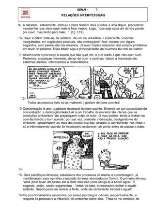 SENAI - 3
RELAÇÕES INTERPESSOAIS
9- A natureza, sabiamente, atribuiu a cada homem dois ouvidos e uma língua, procurando
mostrar-lhe que deve ouvir mais e falar menos. Logo, “ que seja cada um de vós pronto
pra ouvir, mas tardio para falar....” (Tg 1,19).
10- Ouvir é difícil; trata-se, na verdade, de um ato voluntário e consciente. Vivemos
mergulhados em cogitações pessoais, não conseguindo ficar, mesmo por alguns
segundos, sem pensar em nós mesmos. Já ouvir implica renunciar aos nossos problemas
em favor do próximo. Essa talvez seja a principal razão de ouvirmos tão mal os outros!
11-Assim como o pior cego é aquele que não quer ver, o pior surdo é que não quer ouvir.
Podemos, a qualquer momento, deixar de ouvir e continuar dando a impressão de
estarmos atentos, interessados e concentrados.
12-
Todas as pessoas (não só as mulheres ) gostam de bons ouvintes!
13-Concentração é uma qualidade essencial do bom ouvinte. Entende-se por capacidade de
concentração a dedicação intelectual a um trabalho de maneira tão intensa que as
condições ambientais não prejudiquem o ato de ouvir. O mau ouvinte tende a distrair-se
com facilidade; o bom ouvinte, por sua vez, combate a distração, desligando-se do
ambiente, aproximando-se mais da pessoa que fala, olhando-a atentamente nos olhos e
só a interrompendo quando for necessário esclarecer um ponto antes de passar a outro.
14-
15- Dois psicólogos famosos, estudiosos dos processos de ensino e aprendizagem, já
manifestaram suas opiniões a respeito do tema abordado por Calvim. O primeiro afirmou:
“você pode levar um cavalo até a fonte mas não pode obrigá-lo a beber água!” O
segundo, então, contra-argumentou : “antes de tudo, é necessário deixar o cavalo
sedento. Depois pode-se levá-lo à fonte, onde ele certamente beberá a água!”
16-Os posicionamentos assumidos por esses psicólogos indicam, respectivamente, o
respeito às pessoas e a influencia do ambiente sobre elas. Trata-se na verdade, de
 
