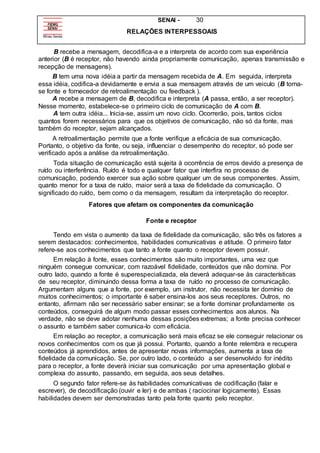 SENAI - 30
RELAÇÕES INTERPESSOAIS
B recebe a mensagem, decodifica-a e a interpreta de acordo com sua experiência
anterior (B é receptor, não havendo ainda propriamente comunicação, apenas transmissão e
recepção de mensagens).
B tem uma nova idéia a partir da mensagem recebida de A. Em seguida, interpreta
essa idéia, codifica-a devidamente e envia a sua mensagem através de um veiculo (B torna-
se fonte e fornecedor de retroalimentação ou feedback ).
A recebe a mensagem de B, decodifica e interpreta (A passa, então, a ser receptor).
Nesse momento, estabelece-se o primeiro ciclo de comunicação de A com B.
A tem outra idéia... Inicia-se, assim um novo ciclo. Ocorrerão, pois, tantos ciclos
quantos forem necessários para que os objetivos de comunicação, não só da fonte, mas
também do receptor, sejam alcançados.
A retroalimentação permite que a fonte verifique a eficácia de sua comunicação.
Portanto, o objetivo da fonte, ou seja, influenciar o desempenho do receptor, só pode ser
verificado após a análise da retroalimentação.
Toda situação de comunicação está sujeita à ocorrência de erros devido a presença de
ruído ou interferência. Ruído é todo e qualquer fator que interfira no processo de
comunicação, podendo exercer sua ação sobre qualquer um de seus componentes. Assim,
quanto menor for a taxa de ruído, maior será a taxa de fidelidade da comunicação. O
significado do ruído, bem como o da mensagem, resultam da interpretação do receptor.
Fatores que afetam os componentes da comunicação
Fonte e receptor
Tendo em vista o aumento da taxa de fidelidade da comunicação, são três os fatores a
serem destacados: conhecimentos, habilidades comunicativas e atitude. O primeiro fator
refere-se aos conhecimentos que tanto a fonte quanto o receptor devem possuir.
Em relação à fonte, esses conhecimentos são muito importantes, uma vez que
ninguém consegue comunicar, com razoável fidelidade, conteúdos que não domina. Por
outro lado, quando a fonte é superespecializada, ela deverá adequar-se às características
de seu receptor, diminuindo dessa forma a taxa de ruído no processo de comunicação.
Argumentam alguns que a fonte, por exemplo, um instrutor, não necessita ter domínio de
muitos conhecimentos; o importante é saber ensina-los aos seus receptores. Outros, no
entanto, afirmam não ser necessário saber ensinar; se a fonte dominar profundamente os
conteúdos, conseguirá de algum modo passar esses conhecimentos aos alunos. Na
verdade, não se deve adotar nenhuma dessas posições extremas; a fonte precisa conhecer
o assunto e também saber comunica-lo com eficácia.
Em relação ao receptor, a comunicação será mais eficaz se ele conseguir relacionar os
novos conhecimentos com os que já possui. Portanto, quando a fonte relembra e recupera
conteúdos já aprendidos, antes de apresentar novas informações, aumenta a taxa de
fidelidade da comunicação. Se, por outro lado, o conteúdo a ser desenvolvido for inédito
para o receptor, a fonte deverá iniciar sua comunicação por uma apresentação global e
complexa do assunto, passando, em seguida, aos seus detalhes.
O segundo fator refere-se às habilidades comunicativas de codificação (falar e
escrever), de decodificação (ouvir e ler) e de ambas ( raciocinar logicamente). Essas
habilidades devem ser demonstradas tanto pela fonte quanto pelo receptor.
 