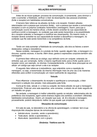 SENAI - 31
RELAÇÕES INTERPESSOAIS
Antes de se iniciar qualquer processo de comunicação, é conveniente, para diminuir o
ruído e aumentar a fidelidade, verificar o nível de desempenho das pessoas envolvidas
(fonte e receptor) em habilidades comunicativas.
O terceiro fator refere-se às atitudes da fonte e do receptor. Existem atitudes
relacionadas com a pessoa que comunica (fonte), com a pessoa que recebe a comunicação
(receptor) e com os próprios conteúdos transmitidos (mensagem). Assim, para que a
comunicação ocorra de maneira eficaz, a fonte deverá acreditar na sua capacidade de
codificar e emitir a mensagem, no conteúdo que está sendo transmitido e na possibilidade
de o receptor entender a mensagem e modificar seu desempenho. Do mesmo modo, o
receptor deverá acreditar na sua capacidade de receber e decodificar a mensagem, no
conteúdo que lhe está sendo transmitido e na competência da fonte.
Mensagem
Tendo em vista aumentar a fidelidade da comunicação, são dois os fatores a serem
destacados: código e redundância.
Nesse contexto, mensagem é o produto da fonte: quando alguém fala, a mensagem é o
discurso; quando escreve, é escrita. Além disso, gestos e expressões corporais também são
mensagens.
O primeiro fator refere-se ao código, aqui definido como um conjunto ordenado de
símbolos que, por convenção, tenha o mesmo significado tanto para a fonte quanto para o
receptor como, por exemplo, os idiomas. Conseqüentemente, a fonte deve preocupar-se em
utilizar um código que seja comum a ela e ao receptor.
O segundo fator refere-se à redundância, aqui entendida como a repetição da
mensagem, ou seja, a transmissão da mesma informação mais de uma vez e de maneiras
diferentes para conferir à comunicação um maior coeficiente de segurança.
Veículo
Para influenciar o desempenho do receptor e aperfeiçoar a comunicação, o fator
essencial é a seleção dos veículos mais adequados pela fonte.
Como já foi visto, veículo é o meio ou conjunto de meios através do qual a mensagem
é transmitida. Pode ser uma aula expositiva, uma conversa, o estudo de um texto seguido de
um trabalho em grupo.
Na verdade, a mensagem é melhor entendida quando os veículos selecionados são da
preferência dos receptores, agem sobre diversos órgãos dos sentidos e envolvem diferentes
habilidades comunicativas. Assim, um receptor que ouve, vê, lê e discute a mensagem,
provavelmente poderá interpreta-la melhor do que aquele que simplesmente a ouve.
Situações de comunicação
Em sala de aula, no laboratório e na oficina de aprendizagem, o instrutor tem à sua
disposição três situações típicas de comunicação:
 Instrutor-aluno (ouvindo, vendo e aprendendo);
 Texto-aluno (lendo e aprendendo); e
 Aluno-aluno (aprendendo com o grupo).
Dinâmica: Telefone sem fio
 
