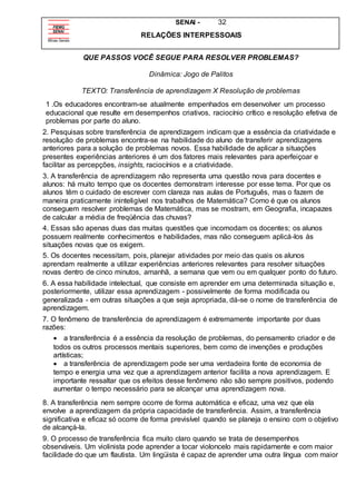 SENAI - 32
RELAÇÕES INTERPESSOAIS
QUE PASSOS VOCÊ SEGUE PARA RESOLVER PROBLEMAS?
Dinâmica: Jogo de Palitos
TEXTO: Transferência de aprendizagem X Resolução de problemas
1 .Os educadores encontram-se atualmente empenhados em desenvolver um processo
educacional que resulte em desempenhos criativos, raciocínio crítico e resolução efetiva de
problemas por parte do aluno.
2. Pesquisas sobre transferência de aprendizagem indicam que a essência da criatividade e
resolução de problemas encontra-se na habilidade do aluno de transferir aprendizagens
anteriores para a solução de problemas novos. Essa habilidade de aplicar a situações
presentes experiências anteriores é um dos fatores mais relevantes para aperfeiçoar e
facilitar as percepções, insights, raciocínios e a criatividade.
3. A transferência de aprendizagem não representa uma questão nova para docentes e
alunos: há muito tempo que os docentes demonstram interesse por esse tema. Por que os
alunos têm o cuidado de escrever com clareza nas aulas de Português, mas o fazem de
maneira praticamente ininteligível nos trabalhos de Matemática? Como é que os alunos
conseguem resolver problemas de Matemática, mas se mostram, em Geografia, incapazes
de calcular a média de freqüência das chuvas?
4. Essas são apenas duas das muitas questões que incomodam os docentes; os alunos
possuem realmente conhecimentos e habilidades, mas não conseguem aplicá-los ás
situações novas que os exigem.
5. Os docentes necessitam, pois, planejar atividades por meio das quais os alunos
aprendam realmente a utilizar experiências anteriores relevantes para resolver situações
novas dentro de cinco minutos, amanhã, a semana que vem ou em qualquer ponto do futuro.
6. A essa habilidade intelectual, que consiste em aprender em uma determinada situação e,
posteriormente, utilizar essa aprendizagem - possivelmente de forma modificada ou
generalizada - em outras situações a que seja apropriada, dá-se o nome de transferência de
aprendizagem.
7. O fenômeno de transferência de aprendizagem é extremamente importante por duas
razões:
 a transferência é a essência da resolução de problemas, do pensamento criador e de
todos os outros processos mentais superiores, bem como de invenções e produções
artísticas;
 a transferência de aprendizagem pode ser uma verdadeira fonte de economia de
tempo e energia uma vez que a aprendizagem anterior facilita a nova aprendizagem. E
importante ressaltar que os efeitos desse fenômeno não são sempre positivos, podendo
aumentar o tempo necessário para se alcançar uma aprendizagem nova.
8. A transferência nem sempre ocorre de forma automática e eficaz, uma vez que ela
envolve a aprendizagem da própria capacidade de transferência. Assim, a transferência
significativa e eficaz só ocorre de forma previsível quando se planeja o ensino com o objetivo
de alcançá-la.
9. O processo de transferência fica muito claro quando se trata de desempenhos
observáveis. Um violinista pode aprender a tocar violoncelo mais rapidamente e com maior
facilidade do que um flautista. Um lingüista é capaz de aprender uma outra língua com maior
 