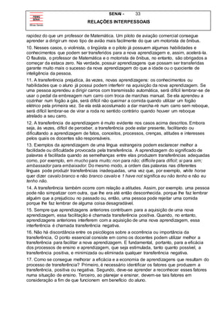 SENAI - 33
RELAÇÕES INTERPESSOAIS
rapidez do que um professor de Matemática. Um piloto de aviação comercial consegue
aprender a dirigir um novo tipo de avião mais facilmente do que um motorista de ônibus.
10. Nesses casos, o violinista, o lingüista e o piloto já possuem algumas habilidades e
conhecimentos que podem ser transferidos para a nova aprendizagem e, assim, acelerá-la.
O flautista, o professor de Matemática e o motorista de ônibus, no entanto, são obrigados a
começar da estaca zero. Na verdade, possuir aprendizagens que possam ser transferidas
garante muito mais o sucesso da nova aprendizagem do que a idade ou o quociente de
inteligência da pessoa.
11. A transferência prejudica, ás vezes, novas aprendizagens: os conhecimentos ou
habilidades que o aluno já possui podem interferir na aquisição da nova aprendizagem. Se
uma pessoa aprendeu a dirigir carros com transmissão automática, será difícil lembrar-se de
usar o pedal da embreagem num carro com troca de marchas manual. Se ela aprendeu a
cozinhar num fogão a gás, será difícil não queimar a comida quando utilizar um fogão
elétrico pela primeira vez. Se ela está acostumado a dar marcha-ré num carro sem reboque,
será difícil lembrar-se de virar a roda no sentido contrário quando houver um reboque
atrelado a seu carro.
12. A transferência de aprendizagem é muito evidente nos casos acima descritos. Embora
seja, às vezes, difícil de perceber, a transferência pode estar presente, facilitando ou
dificultando a aprendizagem de fatos, conceitos, processos, crenças, atitudes e interesses
pelos quais os docentes são responsáveis.
13. Exemplos da aprendizagem de uma língua estrangeira podem esclarecer melhor a
facilidade ou dificuldade provocada pela transferência. A aprendizagem do significado de
palavras é facilitada quando as semelhanças entre elas produzem transferências adequadas
como, por exemplo, em mucho para muito; non para não; difficile para difícil; si para sim;
ambassador para embaixador. Do mesmo modo, a ordem das palavras nas diferentes
línguas pode produzir transferências inadequadas, uma vez que, por exemplo, white horse
quer dizer cavalo branco e não branco cavalo e 1 have not significa eu não tenho e não eu
tenho não.
14. A transferência também ocorre com relação a atitudes. Assim, por exemplo. uma pessoa
pode não simpatizar com outra, que lhe era até então desconhecida. porque lhe faz lembrar
alguém que a prejudicou no passado ou, então, uma pessoa pode rejeitar uma comida
porque lhe faz lembrar de alguma coisa desagradável.
15. Sempre que aprendizagens anteriores contribuem para a aquisição de uma nova
aprendizagem, essa facilitação é chamada transferência positiva. Quando, no entanto,
aprendizagens anteriores interferem com a aquisição de uma nova aprendizagem, essa
interferência é chamada transferência negativa.
16. Não há discordância entre os psicólogos sobre a ocorrência ou importância da
transferência, O ponto essencial consiste em como os docentes podem utilizar melhor a
transferência para facilitar a nova aprendizagem. E fundamental, portanto, para a eficácia
dos processos de ensino e aprendizagem, que seja estimulada, tanto quanto possível, a
transferência positiva, e minimizada ou eliminada qualquer transferência negativa.
17. Como se consegue melhorar a eficácia e a economia de aprendizagens que resultam do
processo de transferência? Primeiro, é necessário identificar os fatores que produzem a
transferência, positiva ou negativa. Segundo, deve-se aprender a reconhecer esses fatores
numa situação de ensino. Terceiro, ao planejar e ensinar, devem-se tais fatores em
consideração a fim de que funcionem em benefício do aluno.
 