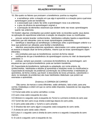 SENAI - 34
RELAÇÕES INTERPESSOAIS
18. São quatro os fatores que produzem a transferência positiva ou negativa:
 a semelhança entre a situação em que algo é aprendido e a situação para a qual essa
aprendizagem pode ser transferida;
 a associação que o aluno faz entre a aprendizagem nova e as anteriores;
 o grau de eficácia da aprendizagem original; e
 a percepção de elementos essenciais que existem tanto nas novas aprendizagens
quanto nas anteriores.
19. Existem algumas orientações que podem ajudar tanto os docentes quanto seus alunos
na aplicação de experiências anteriores à solução de situações novas ou modificadas:
 procure sempre levantar conhecimentos, habilidades e atitudes ligados a experiências
anteriores que são relevantes para as novas aprendizagens pretendidas;
 identifique e classifique as semelhanças e diferenças entre a aprendizagem anterior e a
nova que poderiam ser utilizadas para facilitar a transferência;
 relembre associações anteriores agradáveis, relacionadas com outras aprendizagens, e
as associe à situação atual de forma produtiva, mesmo que as novas aprendizagens sejam
diferentes;
 crie condições para que as transferências ocorram de forma natural;
 certifique-se de que a transferência de aprendizagem ocorreu no nível de desempenho
pretendido: e
 pratique, sempre que possível, o processo de transferência de aprendizagem, sem
esquecer-se que a própria transferência pode ser também transferida.
20. Capacidade de transferência (aplicação ou adaptação, por conta própria, de
conhecimentos, habilidades e atitudes já aprendidas a situações novas ou modificadas) e
Capacidade de resolução de problemas (combinação de conhecimentos e habilidades já
aprendidos, de forma criativa, que levem à descoberta de novos princípios, subsidiando o
aluno na resolução de problemas) são duas habilidades intelectuais que podem ser
ensinadas e aprendidas.
Dinâmica: A CORRIDA DE CARROS
Oito carros. de marcas e cores diferentes. estão alinhados, lado a lado, para uma
corrida. Estabeleça a ordem em que os carros estão dispostos. baseando-se nas seguintes
informações:
1.O Ferrari está entre os carros vermelhos e cinza.
2.O carro cinza está à esquerda do Lotus.
3.O Mclaren é o segundo carro à esquerda do Ferrari e o primeiro à direita do carro azul.
4.O Tyrrell não tem carro à sua direita e está logo depois do carro preto.
5. O carro preto está entre o Tyrrell e o carro amarelo.
6. O Shadow não tem carro algum à esquerda: está à esquerda do carro verde.
7. A direita do carro verde está o March.
8.O Lotus é o segundo carro à direita do carro creme e o segundo à esquerda do carro
marrom.
9. O LoIa é o segundo carro à esquerda do Iso.
 