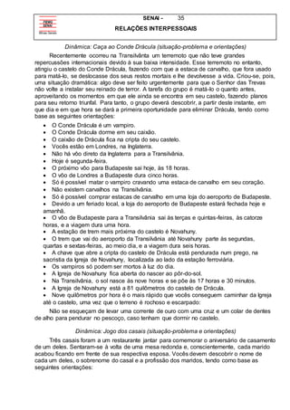 SENAI - 35
RELAÇÕES INTERPESSOAIS
Dinâmica: Caça ao Conde Drácula (situação-problema e orientações)
Recentemente ocorreu na Transilvânta um terremoto que não teve grandes
repercussões internacionais devido à sua baixa intensidade. Esse terremoto no entanto,
atingiu o castelo do Conde Drácula, fazendo com que a estaca de carvalho, que fora usado
para matá-lo, se deslocasse dos seus restos mortais e lhe devolvesse a vida. Criou-se, pois,
uma situação dramática: algo deve ser feito urgentemente para que o Senhor das Trevas
não volte a instalar seu reinado de terror. A tarefa do grupo é matá-lo o quanto antes,
aproveitando os momentos em que ele ainda se encontra em seu castelo, fazendo planos
para seu retorno triunfal. Para tanto, o grupo deverá descobrir, a partir deste instante, em
que dia e em que hora se dará a primeira oportunidade para eliminar Drácula, tendo como
base as seguintes orientações:
 O Conde Drácula é um vampiro.
 O Conde Drácula dorme em seu caixão.
 O caixão de Drácula fica na cripta do seu castelo.
 Vocês estão em Londres, na Inglaterra.
 Não há vôo direto da Inglaterra para a Transilvânia.
 Hoje é segunda-feira.
 O próximo vôo para Budapeste sai hoje, às 18 horas.
 O vôo de Londres a Budapeste dura cinco horas.
 Só é possível matar o vampiro cravando uma estaca de carvalho em seu coração.
 Não existem carvalhos na Transilvânia.
 Só é possível comprar estacas de carvalho em uma loja do aeroporto de Budapeste.
 Devido a um feriado local, a loja do aeroporto de Budapeste estará fechada hoje e
amanhã.
 O vôo de Budapeste para a Transilvânia sai às terças e quintas-feiras, às catorze
horas, e a viagem dura uma hora.
 A estação de trem mais próxima do castelo é Novahuny.
 O trem que vai do aeroporto da Transilvânia até Novahuny parte às segundas,
quartas e sextas-feiras, ao meio dia, e a viagem dura seis horas.
 A chave que abre a cripta do castelo de Drácula está pendurada num prego, na
sacristia da Igreja de Novahuny, localizada ao lado da estação ferroviária.
 Os vampiros só podem ser mortos à luz do dia.
 A Igreja de Novahuny fica aberta do nascer ao pôr-do-sol.
 Na Transilvânia, o sol nasce às nove horas e se põe às 17 horas e 30 minutos.
 A Igreja de Novahuny está a 81 quilômetros do castelo de Drácula.
 Nove quilômetros por hora é o mais rápido que vocês conseguem caminhar da Igreja
até o castelo, uma vez que o terreno é rochoso e escarpado:
Não se esqueçam de levar uma corrente de ouro com uma cruz e um colar de dentes
de alho para pendurar no pescoço, caso tenham que dormir no castelo.
Dinâmica: Jogo dos casais (situação-problema e orientações)
Três casais foram a um restaurante jantar para comemorar o aniversário de casamento
de um deles. Sentaram-se à volta de uma mesa redonda e, conscientemente, cada marido
acabou ficando em frente de sua respectiva esposa. Vocês devem descobrir o nome de
cada um deles, o sobrenome do casal e a profissão dos maridos, tendo como base as
seguintes orientações:
 