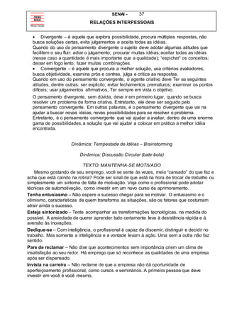 SENAI - 37
RELAÇÕES INTERPESSOAIS
 Divergente – é aquele que explora possibilidade, procura múltiplas respostas, não
busca soluções certas, evita julgamentos e aceita todas as idéias.
Quando do uso do pensamento divergente o sujeito deve adotar algumas atitudes que
facilitem o seu fluir: adiar o julgamento; procurar muitas idéias; aceitar todas as idéias
(nesse caso a quantidade é mais importante que a qualidade); “espichar” os conceitos;
deixar em fogo lento; fazer muitas combinações.
 Convergente – é aquele que procura a melhor solução, usa critérios avaliadores,
busca objetividade, examina prós e contras, julga e critica as respostas.
Quando em uso do pensamento convergente, o agente criativo deve Ter as seguintes
atitudes, dentre outras: ser explicito; evitar fechamentos prematuros; examinar os pontos
difíceis; usar julgamentos afirmativos, Ter sempre em vista o objetivo.
O pensamento divergente, sem dúvida, deve ir em primeiro lugar, quando se busca
resolver um problema de forma criativa. Entretanto, ele deve ser seguido pelo
pensamento convergente. Em outras palavras, é o pensamento divergente que vai na
ajudar a buscar novas idéias, novas possibilidades para se resolver o problema.
Entretanto, é o pensamento convergente que vai ajudar a avaliar, dentro de uma enorme
gama de possibilidades, a solução que vai ajudar a colocar em prática a melhor idéia
encontrada.
Dinâmica: Tempestade de Idéias – Brainstorming
Dinâmica: Discussão Circular (bate-bola)
TEXTO: MANTENHA-SE MOTIVADO
Mesmo gostando de seu emprego, você se sente às vezes, meio “cansado” do que faz e
acha que está caindo na rotina? Pode ser sinal de que está na hora de trocar de trabalho ou
simplesmente um sintoma de falta de motivação. Veja como o profissional pode adotar
técnicas de automotivação, como investir em um novo curso de aprimoramento.
Tenha entusiasmo – Não espere o sucesso chegar para se motivar. O entusiasmo e o
otimismo, características de quem transforma as situações, são os fatores que costumam
atrair ainda o sucesso.
Esteja sintonizado – Tente acompanhar as transformações tecnológicas, na medida do
possível. A ansiedade de querer aprender tudo certamente leva à desistência rápida e à
aversão às inovações.
Dedique-se – Com inteligência, o profissional é capaz de discernir, distinguir e decidir no
trabalho. Mas somente a inteligência e a vontade levam à ação. Uma sem a outra não faz
sentido.
Pare de reclamar – Não dixe que acontecimentos sem importância criem um clima de
insatisfação ao seu redor. Há emprego que só reconhece as qualidades de uma empresa
após ser dispensado.
Invista na carreira – Não reclame de que a empresa não dá oportunidade de
aperfeiçoamento profissional, como cursos e seminários. A primeira pessoa que deve
investir em você é você mesmo.
 