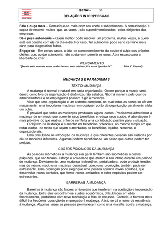 SENAI - 38
RELAÇÕES INTERPESSOAIS
Fale e ouça mais – Comunique-se mais com seu chefe e subordinados. A comunicação é
capaz de resolver muitos que, às vezes , são superdimensionados pelos dirigentes das
empresas.
Dê e peça autonomia – Quem melhor pode resolver um problema, muitas vezes, é quem
está em contato com ele no dia-a-dia. Por isso, Ter autonomia pode ser o caminho mais
curto para diagnosticar falhas.
Engaje-se – Em certos casos, a falta de comprometimento da equipe é culpa dos próprios
chefes, que, ao dar autonomia, não costumam permitir os erros. Abra espaço para a
liberdade de criar.
PENSAMENTO
“Quanto mais aumenta nosso conhecimento, mais evidente fica nossa ignorância” John F. Kennedy
MUDANÇAS E PARADIGMAS
TEXTO: MUDANÇA
A mudança é normal e natural em cada organização. Ocorre porque o mundo tanto
dentro como fora da organização é dinâmico, não estático. Não há maneira pela qual os
administradores e os empregados possam fugir à mudança.
Visto que uma organização é um sistema complexo, no qual todas as partes se afetam
mutuamente, uma importante mudança em qualquer ponto da organização geralmente afeta
um outro.
É provável que todas as mudanças produzam alguns custos. Precisamos administrar a
mudança de um modo que aumente seus benefícios e reduza seus custos. A abordagem é
mais pró-ativa do que reativa, a fim de ser feita uma contribuição positiva para a situação.
O objetivo da mudança é aumentar os benefícios potenciais, ao mesmo tempo em que
reduz custos, de modo que sejam aumentados os benefícios líquidos humanos e
organizacionais.
Uma dificuldade na introdução da mudança é que diferentes pessoas são afetadas por
ela de maneiras diferentes. Algumas podem beneficiar-se, ao passo que outras podem ter
prejuízo.
CUSTOS PSÍQUICOS DA MUDANÇA
As pessoas submetidas à mudança em geral também são submetidas a custos
psíquicos, que são tensão, esforço e ansiedade que afetam o seu intimo durante um período
de mudança. Devidamente, uma mudança indesejável, perturbadora, pode produzir tensão;
mas do mesmo modo uma mudança desejável, como uma promoção, também pode ser
estressante. Uma promoção pode exigir que uma pessoa aprenda novas aptidões, que
desenvolva novos contatos, que forme novas amizades; e estes requisitos podem ser
estressantes.
BARREIRAS À MUDANÇA
Barreiras à mudança são fatores ambientais que interferem na aceitação e implantação
da mudança. Entre eles encontram-se custos econômicos, dificuldades em obter
financiamento, problemas com nova tecnologia e falta de recursos. Contudo, a barreira mais
difícil é a freqüente oposição do empregado à mudança. A isto se dá o nome de resistência
à mudança. Algumas vezes as pessoas permanecem como uma muralha contra a mudança.
 