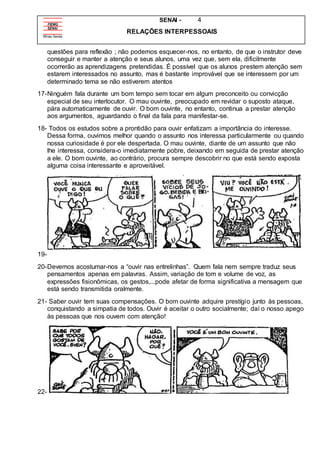 SENAI - 4
RELAÇÕES INTERPESSOAIS
questões para reflexão ; não podemos esquecer-nos, no entanto, de que o instrutor deve
conseguir e manter a atenção e seus alunos, uma vez que, sem ela, dificilmente
ocorrerão as aprendizagens pretendidas. É possível que os alunos prestem atenção sem
estarem interessados no assunto, mas é bastante improvável que se interessem por um
determinado tema se não estiverem atentos
17-Ninguém fala durante um bom tempo sem tocar em algum preconceito ou convicção
especial de seu interlocutor. O mau ouvinte, preocupado em revidar o suposto ataque,
pára automaticamente de ouvir. O bom ouvinte, no entanto, continua a prestar atenção
aos argumentos, aguardando o final da fala para manifestar-se.
18- Todos os estudos sobre a prontidão para ouvir enfatizam a importância do interesse.
Dessa forma, ouvimos melhor quando o assunto nos interessa particularmente ou quando
nossa curiosidade é por ele despertada. O mau ouvinte, diante de um assunto que não
lhe interessa, considera-o imediatamente pobre, deixando em seguida de prestar atenção
a ele. O bom ouvinte, ao contrário, procura sempre descobrir no que está sendo exposta
alguma coisa interessante e aproveitável.
19-
20-Devemos acostumar-nos a “ouvir nas entrelinhas”. Quem fala nem sempre traduz seus
pensamentos apenas em palavras. Assim, variação de tom e volume de voz, as
expressões fisionômicas, os gestos,...pode afetar de forma significativa a mensagem que
está sendo transmitida oralmente.
21- Saber ouvir tem suas compensações. O bom ouvinte adquire prestígio junto às pessoas,
conquistando a simpatia de todos. Ouvir é aceitar o outro socialmente; daí o nosso apego
às pessoas que nos ouvem com atenção!
22-
 