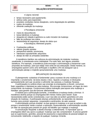 SENAI - 40
RELAÇÕES INTERPESSOAIS
 Lógica; racional.
 tempo necessário para ajustamento;
 esforço extra para reaprender;
 possíveis condições menos desejáveis, como degradação de aptidões;
 custos da mudança;
 diferente avaliação da mudança.
 Psicológica; emocional.
 medo do desconhecido
 baixa tolerância à mudança
 desgosto em relação à gerência ou outro iniciador de mudança
 falta de confiança nos outros
 necessidade de segurança; desejo de status quo
 Sociológica; interesses grupais.
 Coalizações políticas
 valores grupais opostos
 perspectiva estreita, provinciana.
 interesses supostamente adquiridos
 desejo de reter as amizades existentes
A resistência interfere nos esforços da administração de implantar mudança,
usualmente é considerada como indesejável. Por outro lado, tem alguns possíveis
benefícios. Por exemplo, a resistência pode encorajar a administração a reexaminar suas
propostas de mudança, para que esteja mais certa de sua adequação. Desta maneira, os
empregados operam como uma verificação e equilíbrio a fim de assegurar que a
administração planeje e implante apropriadamente uma mudança.
IMPLANTAÇÃO DA MUDANÇA
O planejamento cuidadoso é fundamental para o sucesso de uma mudança e é
importante o envolvimento de todos desde o início. Quando a mudança é introduzida
apressadamente sem que se pense o suficiente nas pessoas, a mudança fracassa.
A participação é a prática-chave que encoraja os empregados a discutir, comunicar,
fazer sugestões e interessar-se pela mudança. Ela encoraja compromisso, em lugar de mero
cumprimento da mudança. Compromisso implica motivação para apoiar uma mudança e
trabalhar para garantir que ela funcione efetivamente.
À medida que a participação aumenta, a resistência à mudança tende a diminuir. A
resistência declina porque os empregados têm menos motivo para resistir. Suas
necessidades estão sendo consideradas, e por isso eles se sentem garantidos em uma
situação de mudança. A participação alcança profundamente as nascentes da natureza
humana para produzir segurança, cooperação e sentimentos de valor pessoal.
A administração procura envolver os que apoiam à mudança e os que se opõem a ela,
porque o envolvimento tende a reduzir a oposição. Ocasionalmente a administração escolhe
um líder da oposição para presidir um grupo de trabalho que implanta a mudança.
A comunicação freqüente e aberta encoraja o entendimento. É improvável que os
empregados dêem seu apoio a qualquer mudança que não compreendam. É preciso garantir
que os supervisores, gerentes, pessoal de assessoria e especialistas de pessoal estejam se
comunicando totalmente a respeito de qualquer mudança iminente.
 