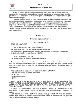 SENAI - 41
RELAÇÕES INTERPESSOAIS
As recompensas também dão aos empregados um senso de progresso com uma
mudança. Os empregados gostam de um aumento salarial ou de promoção, mas também
gostam de apoio emocional, de treinamento para novas habilidades e reconhecimento por
parte da administração.
O desenvolvimento organizacional é definido como uma estratégia de intervenção que
usa processos grupais enfocando a organização como um todo a fim de efetuar mudanças
planejadas. Procura transformar a organização em uma equipe cooperativa. Além de
propiciar a automudança. Os participantes aprendem a ficar mais conscientes dos seus
próprios sentimentos e dos sentimentos dos outros a seu respeito. São encorajados a
partilhar de seus sentimentos com os outros, a serem mais abertos em sua comunicação e
mais cooperativos.
CONFLITOS
Dinâmica: Jogo das diferenças
TEXTO: CONFLITOS
TIPOS DE CONFLITOS:
- ÚNICO INDIVIDUO TEM DUAS OPINIÕES
Ex.: nossos valores X o que a organização espera de nós.
Conseqüências: úlceras, insônias, pressão alta, aumento de acidentes e problemas
conjugais. (causados por conflitos no trabalho)
- DOIS CAMINHOS A SEGUIR
Ex. duas coisas boas ou ruins para se escolher uma.
Tendemos a evitá-los, por acreditar que são destrutivos; porém constatamos que estes,
não são necessariamente ruins para a organização, nem para nós pois, podem liberar
energias criativas para a resolução de problemas que nos levam a inovações dentro da
organização.
“O segredo está em resolvê-los de modo a GANHAR! GANHAR”.
Os conflitos organizacionais ocorrem entre:
- indivíduos
- indivíduos e grupos.
- grupos.
“OS CONFLITOS ENTRE OS INDIVÍDUOS, OS GRUPOS OU AS ORGANIZAÇÕES
FAZEM PARTE DO AMBIENTE EMPRESARIAL MODERNO. AS PESSOAS E OS GRUPOS
COMPETEM PELOS RECURSOS DENTRO DE UMA EMPRESA E ESTAS ENTRE SI,
PELO MERCADO”.
FONTES DE CONFLITOS: Recursos financeiros; falhas na comunicação e má
interpretação da informação; divergência sobre padrões de desempenho; diferenças nas
metas.
Cada conflito exige um tipo de técnica para sua resolução. não tem fórmula. acabar com o
sintoma, sem resolver as causas, não significa que o conflito foi resolvido mas sim, que, com
certeza, ele reaparecerá com outras formas.
 
