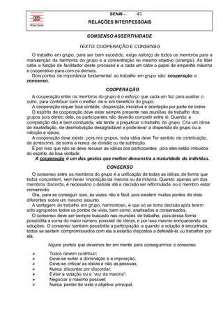 SENAI - 43
RELAÇÕES INTERPESSOAIS
CONSENSO ASSERTIVIDADE
TEXTO: COOPERAÇÃO E CONSENSO
O trabalho em grupo, para ser bem sucedido, exige esforço de todos os membros para a
manutenção da harmonia do grupo e a concentração no mesmo objetivo (sinergia). Ao líder
cabe a função de facilitador deste processo e a cada um cabe o papel de empenho máximo
e cooperativo para com os demais.
Dois pontos de importância fundamental ao trabalho em grupo são: cooperação e
consenso.
COOPERAÇÃO
A cooperação entre os membros do grupo é o esforço que cada um faz para auxiliar o
outro, para contribuir com o melhor de si em benefício do grupo.
A cooperação requer boa vontade, disposição, iniciativa e aceitação por parte de todos.
O espírito de cooperação deve estar sempre presente nas reuniões de trabalho dos
grupos pois dentro dele, os participantes não deverão competir entre si. Quando a
competição não é bem conduzida, ela tende a prejudicar o trabalho do grupo. Cria um clima
de insatisfação, de desmotivação desagradável e pode levar a dispersão do grupo ou a
inibição e idéias.
A cooperação deve existir, pois nos grupos, toda idéia deve Ter sentido de contribuição,
de acréscimo, de soma e nunca de divisão ou de subtração.
É por isso que não se deve recusar as idéias dos participantes, pois eles estão imbuídos
do espírito de boa vontade.
A cooperação é um dos gestos que melhor demonstra a maturidade do indivíduo.
CONSENSO
O consenso entre os membros do grupo é a unificação de todas as idéias, de forma que
todos concordem, sem haver imposição da maioria ou da minoria. Quando apenas um dos
membros discorda, é necessário o debate até a decisão ser reformulada ou o membro estar
convencido.
Ora, para se conseguir isso, às vezes não é fácil, pois existem muitos pontos de vista
diferentes sobre um mesmo assunto.
A vantagem do trabalho em grupo, harmonioso, é que só se toma decisão após terem
sido agrupados todos os pontos de vista, bem como, analisados e consensados.
O consenso deve ser sempre buscado nas reuniões de trabalho, pois dessa forma
possibilita a soma do maior número possível de idéias, e por isso mesmo enriquecendo as
soluções. O consenso também possibilita a participação, e quando a solução é encontrada,
todos se sentem compromissados com ela e estarão dispostos a defendê-la ou trabalhar por
ela.
Alguns pontos que devemos ter em mente para conseguirmos o consenso
 Todos devem contribuir;
 Deve-se evitar a dominação e a imposição;
 Deve-se criticar as idéias e não as pessoas;
 Nunca discordar por discordar;
 Evitar a votação ou a “voz da maioria”;
 Negociar o máximo possível;
 Nunca perder de vista o objetivo principal;
 