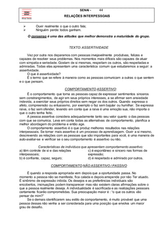SENAI - 44
RELAÇÕES INTERPESSOAIS
 Ouvir realmente o que o outro fala;
 Ninguém perde: todos ganham.
O consenso é uma das atitudes que melhor demonstra a maturidade do grupo.
TEXTO: ASSERTIVIDADE
Vez por outra nos deparamos com pessoas invejavelmente produtivas, felizes e
capazes de resolver seus problemas. Nos momentos mais difíceis são capazes de atuar
com simpatia e seriedade. Gostam de si mesmas, respeitam os outros, são respeitadas e
admiradas. Todas elas apresentam uma característica comum que estudaremos a seguir: a
assertividade.
O que é assertividade?
É o termo que se refere à maneira como as pessoas comunicam a outras o que sentem
e o que pensam.
COMPORTAMENTO ASSERTIVO:
É o comportamento que torna as pessoas capaz de expressar sentimentos sinceros
sem constrangimentos, de agir em seus próprios interesses, a se afirmar sem ansiedade
indevida, a exercitar seus próprios direitos sem negar os dos outros. Quando expressa o
afeto, compreensão ou entusiasmo, por exemplo o faz sem bajular ou humilhar. Se expressa
raiva, o faz sem ofender, levando em conta que a raiva é uma emoção sua, não importa o
que o outro tenha feito.
A pessoa assertiva considera adequadamente tanto seu valor quanto o das pessoas
com que se comunica. Leva em conta todas as alternativas de comportamento, planifica a
melhor abordagem do problema e então age.
O comportamento assertivo é o que produz melhores resultados nas relações
interpessoais. Se tornar mais assertivo é um processo de aprendizagem. Ouvir a si mesmo,
descrevendo as relações com as pessoas que são importantes para você, é uma maneira de
auto-avaliar-se e verificar se o seu comportamento é assertivo ou não.
Características de indivíduos que apresentam comportamento assertivo:
a) têm controle de si e das relações
interpessoais;
b) é confiante, capaz, seguro;
c) é espontâneo e sincero nas formas de
expressão;
d) é respeitado e admirado por outros.
COMPORTAMENTO NÃO ASSERTIVO / PASSIVO
É quando a resposta apropriada vem depois que a oportunidade passa. No
momento a pessoa não se manifesta, fica calada e depois arrepende por não Ter atuado.
É sinônimo de expressão inibida. Os desejos e as preferências individuais são
encobertos, insinuações podem transparecer mas não existem claras afirmações sobre o
que a pessoa realmente deseja. A individualidade é sacrificada e as realizações pessoais
certamente ficarão comprometidas. Sua preocupação maior é : “o que os outros vão
pensar de mim?”
Se o demais identificarem seu estilo de comportamento, é muito provável que uma
pessoa dessas não venha a ser considerada para uma posição que envolva um maior
grau de desafio.
 