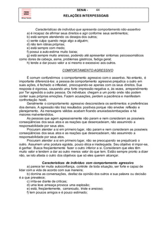 SENAI - 44
RELAÇÕES INTERPESSOAIS
Características de indivíduo que apresenta comportamento não-assertivo
a) é incapaz de afirmar seus direitos e agir conforme seus sentimentos;
b) está sempre atendendo os desejos dos outros;
c) sente culpa quando nega algo a alguém;
d) não tem idéias próprias;
e) está sempre com medo;
f) possui a auto-estima muito baixa;
g) está sempre muito ansioso, podendo até apresentar sintomas psicossomáticos
como dores de cabeça, asma, problemas gástricos, fadiga geral;
h) tende a dar pouco valor a si mesmo e excessivo aos outros.
COMPORTAMENTO AGRESSIVO
É comum confundirmos o comportamento agressivo com o assertivo. No entanto, é
importante diferenciá-los: a pessoa de comportamento agressivo prejudica o outro em
suas ações, é fechado e inflexível, preocupando-se apenas com os seus direitos. Sua
resposta é vigorosa, causando uma forte impressão negativa e, às vezes, arrependimento
por Ter agredido a outra pessoa. Os indivíduos chegam a um ponto onde não podem
conter suas próprias emoções. Fazem acusações, perdem a paciência e manifestam
confrontação hostil.
Geralmente o comportamento agressivo desconsidera os sentimentos e preferências
dos demais. A agressão não traz resultados positivos porque não envolve reflexão e
planejamento. As mensagens válidas acabam ficando anuviadas/embaçadas e há
maiores mal-entendidos.
As pessoas que agem agressivamente não param e nem consideram as possíveis
conseqüências dos seus atos e as reações que desencadeiam, não assumindo a
responsabilidade por seus atos.
Procuram atender a si em primeiro lugar, não param e nem consideram as possíveis
conseqüências dos seus atos e as reações que desencadeiam, não assumindo a
responsabilidade por seus atos.
Procuram atender a si em primeiro lugar, não se preocupando se prejudicará o
outro. Assumem uma postura egoísta, pouco ética e inadequada. Seu objetivo é impor-se,
é ganhar. Busca freqüentemente fazer o outro inferior a si. Consideram que eles têm
muito valor e tendem a dar ao outro menos valor do que tem. Estão sempre pronto a dizer
não, se isto afasta o outro dos objetivos que só eles querem alcançar.
Características de indivíduo com comportamento agressivo
a) parece ter muita autoconfiança, controle de toda situação, ser forte e capaz de
lidar com a vida de acordo com sua maneira;
b) domina as conversações, desfaz da opinião dos outros e sua palavra ou decisão
é a que prevalece;
c) irrita-se diante de criticas;
d) uma leve ameaça provoca uma explosão;
e) está, freqüentemente, carrancudo, triste e ansioso;
f) tem poucos amigos e é pouco estimado;
 