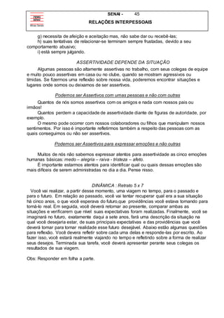 SENAI - 45
RELAÇÕES INTERPESSOAIS
g) necessita de afeição e aceitação mas, não sabe dar ou recebê-las;
h) suas tentativas de relacionar-se terminam sempre frustadas, devido a seu
comportamento abusivo;
i) está sempre julgando.
ASSERTIVIDADE DEPENDE DA SITUAÇÃO
Algumas pessoas são altamente assertivas no trabalho, com seus colegas de equipe
e muito pouco assertivas em casa ou no clube, quando se mostram agressivos ou
tímidas. Se fizermos uma reflexão sobre nossa vida, poderemos encontrar situações e
lugares onde somos ou deixamos de ser assertivos.
Podemos ser Assertivos com umas pessoas e não com outras
Quantos de nós somos assertivos com os amigos e nada com nossos pais ou
irmãos!
Quantos perdem a capacidade de assertividade diante de figuras de autoridade, por
exemplo.
O mesmo pode ocorrer com nossos colaboradores ou filhos que manipulam nossos
sentimentos. Por isso é importante refletirmos também a respeito das pessoas com as
quais conseguimos ou não ser assertivos.
Podemos ser Assertivos para expressar emoções e não outras
Muitos de nós não sabemos expressar atentos para assertividade as cinco emoções
humanas básicas: medo – alegria – raiva - tristeza – afeto.
É importante estarmos atentos para identificar qual ou quais dessas emoções são
mais difíceis de serem administradas no dia a dia. Pense nisso.
DINÂMICA : Retrato 5 x 7
Você vai realizar, a partir desse momento, uma viagem no tempo, para o passado e
para o futuro. Em relação ao passado, você vai tentar recuperar qual era a sua situação
há cinco anos, o que você esperava do futuro,que providências você estava tomando para
torná-lo real. Em seguida, você deverá retornar ao presente, comparar ambas as
situações e verificarem que nível suas expectativas foram realizadas. Finalmente, você se
imaginará no futuro, exatamente daqui a sete anos, fará uma descrição da situação na
qual você desejaria estar, de suas principais expectativas e das providências que você
deverá tomar para tornar realidade esse futuro desejável. Abaixo estão algumas questões
para reflexão. Você devera refletir sobre cada uma delas e responde-las por escrito. Ao
fazer isso, você estará realmente viajando no tempo e refletindo sobre a forma de realizar
seus desejos. Terminada sua tarefa, você deverá apresentar perante seus colegas os
resultados de sua viagem.
Obs: Responder em folha a parte.
 