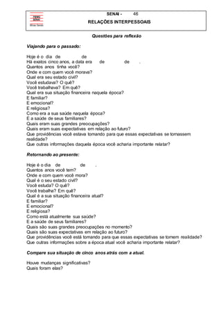 SENAI - 46
RELAÇÕES INTERPESSOAIS
Questões para reflexão
Viajando para o passado:
Hoje é o dia de de
Há exatos cinco anos, a data era de de .
Quantos anos tinha você?
Onde e com quem você morava?
Qual era seu estado civil?
Você estudava? O quê?
Você trabalhava? Em quê?
Qual era sua situação financeira naquela época?
E familiar?
E emocional?
E religiosa?
Como era a sua saúde naquela época?
E a saúde de seus familiares?
Quais eram suas grandes preocupações?
Quais eram suas expectativas em relação ao futuro?
Que providências você estava tomando para que essas expectativas se tornassem
realidade?
Que outras informações daquela época você acharia importante relatar?
Retornando ao presente:
Hoje é o dia de de .
Quantos anos você tem?
Onde e com quem você mora?
Qual é o seu estado civil?
Você estuda? O quê?
Você trabalha? Em quê?
Qual é a sua situação financeira atual?
E familiar?
E emocional?
E religiosa?
Como está atualmente sua saúde?
E a saúde de seus familiares?
Quais são suas grandes preocupações no momento?
Quais são suas expectativas em relação ao futuro?
Que providências você está tomando para que essas expectativas se tornem realidade?
Que outras informações sobre a época atual você acharia importante relatar?
Compare sua situação de cinco anos atrás com a atual.
Houve mudanças significativas?
Quais foram elas?
 