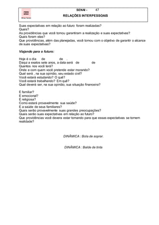 SENAI - 47
RELAÇÕES INTERPESSOAIS
Suas expectativas em relação ao futuro foram realizadas?
Quais?
As providências que você tomou garantiram a realização e suas expectativas?
Quais foram elas?
Que providências, além das planejadas, você tomou com o objetivo de garantir o alcance
de suas expectativas?
Viajando para o futuro:
Hoje é o dia de de .
Daqui a exatos sete anos, a data será de de
Quantos nos você terá?
Onde e com quem você pretende estar morando?
Qual será , na sua opinião, seu estado civil?
Você estará estudando? O quê?
Você estará trabalhando? Em quê?
Qual deverá ser, na sua opinião, sua situação financeira?
E familiar?
E emocional?
E religiosa?
Como estará provavelmente sua saúde?
E a saúde de seus familiares?
Quais serão provavelmente suas grandes preocupações?
Quais serão suas expectativas em relação ao futuro?
Que providências você devera estar tomando para que essas expectativas se tornem
realidade?
DINÂMICA : Bola de soprar.
DINÂMICA : Balde de tinta
 