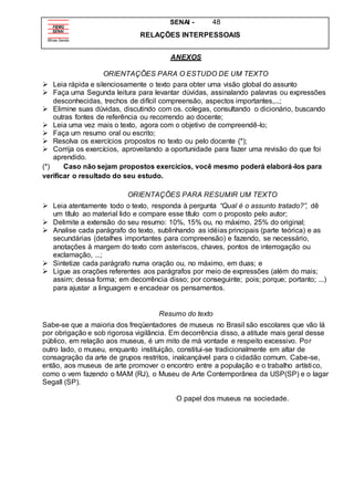 SENAI - 48
RELAÇÕES INTERPESSOAIS
ANEXOS
ORIENTAÇÕES PARA O ESTUDO DE UM TEXTO
 Leia rápida e silenciosamente o texto para obter uma visão global do assunto
 Faça uma Segunda leitura para levantar dúvidas, assinalando palavras ou expressões
desconhecidas, trechos de difícil compreensão, aspectos importantes,...;
 Elimine suas dúvidas, discutindo com os. colegas, consultando o dicionário, buscando
outras fontes de referência ou recorrendo ao docente;
 Leia uma vez mais o texto, agora com o objetivo de compreendê-lo;
 Faça um resumo oral ou escrito;
 Resolva os exercícios propostos no texto ou pelo docente (*);
 Corrija os exercícios, aproveitando a oportunidade para fazer uma revisão do que foi
aprendido.
(*) Caso não sejam propostos exercícios, você mesmo poderá elaborá-los para
verificar o resultado do seu estudo.
ORIENTAÇÕES PARA RESUMIR UM TEXTO
 Leia atentamente todo o texto, responda à pergunta “Qual é o assunto tratado?”, dê
um título ao material lido e compare esse título com o proposto pelo autor;
 Delimite a extensão do seu resumo: 10%, 15% ou, no máximo, 25% do original;
 Analise cada parágrafo do texto, sublinhando as idéias principais (parte teórica) e as
secundárias (detalhes importantes para compreensão) e fazendo, se necessário,
anotações à margem do texto com asteriscos, chaves, pontos de interrogação ou
exclamação, ...;
 Sintetize cada parágrafo numa oração ou, no máximo, em duas; e
 Ligue as orações referentes aos parágrafos por meio de expressões (além do mais;
assim; dessa forma; em decorrência disso; por conseguinte; pois; porque; portanto; ...)
para ajustar a linguagem e encadear os pensamentos.
Resumo do texto
Sabe-se que a maioria dos freqüentadores de museus no Brasil são escolares que vão lá
por obrigação e sob rigorosa vigilância. Em decorrência disso, a atitude mais geral desse
público, em relação aos museus, é um mito de má vontade e respeito excessivo. Por
outro lado, o museu, enquanto instituição, constitui-se tradicionalmente em altar de
consagração da arte de grupos restritos, inalcançável para o cidadão comum. Cabe-se,
então, aos museus de arte promover o encontro entre a população e o trabalho artístico,
como o vem fazendo o MAM (RJ), o Museu de Arte Contemporânea da USP(SP) e o lagar
Segall (SP).
O papel dos museus na sociedade.
 