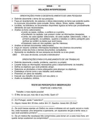 SENAI - 49
RELAÇÕES INTERPESSOAIS
ORIENTAÇÕES PARA O DESENVOLVIMENTO DE UMA PESQUISA
 Delimite claramente o tema de sua pesquisa;
 Faça um levantamento de palavras e idéias relacionadas ao tema que poderão auxiliá-
lo a procurar documentos para consulta (livros, vídeos, filmes, slydes, catálogos;
 Localize, na biblioteca, os documentos disponíveis ligados ao tema que provavelmente
atenderão às suas necessidades;
 Analise os livros selecionados:
 Lendo as capas, orelhas, o prefácio e o sumário,
 Escolhendo os capítulos que possam conter as informações desejadas,
 Lendo, de cada capítulo selecionado, de cada capítulo selecionado, o título, o
primeiro parágrafo, os subtítulos, quadros e tabelas e o último parágrafo para
verificar se contêm os dados que você busca,
 Estudando cada um dos capítulos que lhe interessa;
 Analise os demais documentos selecionados;
 Faça um resumo contendo informações levantadas dos diversos documentos
 Elabore a lista dos livros e demais documentos consultados;
 Apresente os resultados de sua pesquisa ao docente ou a seu grupo.
OBS: Em caso de dúvida, consulte o bibliotecário!
ORIENTAÇÕES PARA O PLANEJAMENTO DE UM TRABALHO
 Delimite claramente a tarefa, problema, exercício ou projeto;
 Levante todas as informações necessárias para o desenvolvimento do trabalho;
 Defina os objetivos que você pretende atingir;
 Selecione as atividades e meios adequados para alcançar os objetivos;
 Estabeleça a forma como o seu trabalho será avaliado;
 Preencha um plano de trabalho;
 Execute seu trabalho de acordo com seu plano; e
 Avalie os resultados obtidos.
TESTE DE PERCEPÇÃO E OBSERVAÇÃO
TEMPO DE 3 MINUTOS
Trabalhe o mais rápido possível
1 – É filho de seu pai, mas não é seu irmão. Quem é?
___________________________________________________________
2 – Em Portugal, existe 7 setembro? ______________________________
3 – Alguns meses têm 30 dias, outros têm 31. Quantos meses têm 28 dias?
_______________________________________
4 – Se você tivesse apenas um fósforo na caixa e entrasse em um quarto escuro e muito
frio, onde houvesse uma lamparina a querosene, um aquecedor de gás e lenha seca, o
que você acenderia primeiro? ________________________________________
5 – Se um médico lhe receitasse três comprimidos, para tomar um a cada meia hora, em
quanto tempo acabariam os comprimidos? _____________________________________
 