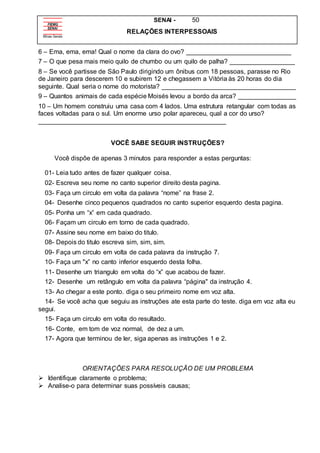 SENAI - 50
RELAÇÕES INTERPESSOAIS
6 – Ema, ema, ema! Qual o nome da clara do ovo? _____________________________
7 – O que pesa mais meio quilo de chumbo ou um quilo de palha? __________________
8 – Se você partisse de São Paulo dirigindo um ônibus com 18 pessoas, parasse no Rio
de Janeiro para descerem 10 e subirem 12 e chegassem a Vitória às 20 horas do dia
seguinte. Qual seria o nome do motorista? _____________________________________
9 – Quantos animais de cada espécie Moisés levou a bordo da arca? ________________
10 – Um homem construiu uma casa com 4 lados. Uma estrutura retangular com todas as
faces voltadas para o sul. Um enorme urso polar apareceu, qual a cor do urso?
____________________________________________________
VOCÊ SABE SEGUIR INSTRUÇÕES?
Você dispõe de apenas 3 minutos para responder a estas perguntas:
01- Leia tudo antes de fazer qualquer coisa.
02- Escreva seu nome no canto superior direito desta pagina.
03- Faça um circulo em volta da palavra “nome” na frase 2.
04- Desenhe cinco pequenos quadrados no canto superior esquerdo desta pagina.
05- Ponha um “x” em cada quadrado.
06- Façam um circulo em torno de cada quadrado.
07- Assine seu nome em baixo do titulo.
08- Depois do titulo escreva sim, sim, sim.
09- Faça um circulo em volta de cada palavra da instrução 7.
10- Faça um "x” no canto inferior esquerdo desta folha.
11- Desenhe um triangulo em volta do “x” que acabou de fazer.
12- Desenhe um retângulo em volta da palavra “página" da instrução 4.
13- Ao chegar a este ponto. diga o seu primeiro nome em voz alta.
14- Se você acha que seguiu as instruções ate esta parte do teste. diga em voz alta eu
segui.
15- Faça um circulo em volta do resultado.
16- Conte, em tom de voz normal, de dez a um.
17- Agora que terminou de ler, siga apenas as instruções 1 e 2.
ORIENTAÇÕES PARA RESOLUÇÃO DE UM PROBLEMA
 Identifique claramente o problema;
 Analise-o para determinar suas possíveis causas;
 