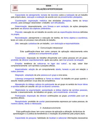 SENAI - 7
RELAÇÕES INTERPESSOAIS
Capacidade de planejamento: tomada de decisões sobre a realização de um trabalho
pelo próprio aluno; execução e avaliação de acordo com os procedimentos planejados.
Coordenação: organização metódica das atividades planejadas, dentro do tempo
previsto, para conseguir desenvolver o trabalho sem dificuldades.
Determinação: desenvolvimento, com firmeza e sem vacilação, de ações planejadas
que levem ao alcance dos objetivos pretendidos.
Precisão: execução de um trabalho de acordo com as especificações técnicas definidas
no projeto.
Racionalização: planejamento e execução de tarefas, de forma objetiva e econômica,
tendo em vista um processo mais eficiente de trabalho.
Zelo: execução cuidadosa de um trabalho, com dedicação e responsabilidade.
2 - Comunicação interpessoal
Esta qualificação-chave tem como campos de aplicação relacionamento entre
pessoas e o comportamento grupal.
Cooperação: disposição de trabalhar eficazmente com outras pessoas em um grupo;
prontidão de oferecer espontaneamente ajuda aos outros, sem tirar proveito da situação.
Empatia: tendência de colocar-se no lugar dos outros”, ou seja, saber lidar
compreensivamente com opiniões e posições alheias.
Imparcialidade: adoção de um comportamento aberto, honesto e justo em relação a
outras pessoas.
Integração: adaptação de uma pessoa a um grupo e vice-versa.
Liderança emergencial: tendência a “tomar as rédeas” do trabalho em grupo quando o
assunto tratado pertencer á sua área de competência.
Manutenção do diálogo: esforço do participante de um grupo no sentido de trocar idéias
e opiniões sobre um assunto até que se alcance consenso.
Objetividade na argumentação: apresentação e defesa objetiva de opiniões pessoais,
durante o desenvolvimento de trabalhos em grupo, sem envolvimento emocional.
Participação: disposição de oferecer contribuições ao grupo; prontidão para ouvir as
opiniões alheias.
Receptividade: prontidão de aceitar posicionamentos expressos por outras pessoas, de
maneira aberta, atenta e interessada.
3 - Autodesenvolvimento
Esta qualificação-chave tem como campos de aplicação a utilização de técnicas de
aprendizagem e a prática da transferência e resolução de problemas pelo próprio aluno.
Capacidade de pesquisa: habilidade de localizar e selecionar informações necessárias
 