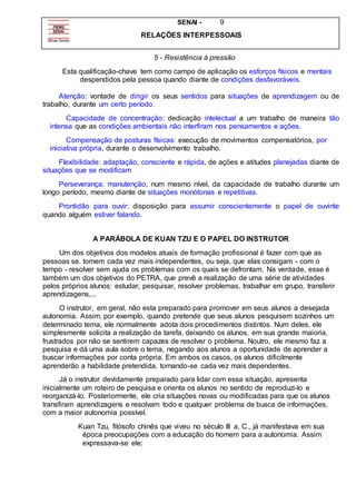 SENAI - 9
RELAÇÕES INTERPESSOAIS
5 - Resistência à pressão
Esta qualificação-chave tem como campo de aplicação os esforços físicos e mentais
despendidos pela pessoa quando diante de condições desfavoráveis.
Atenção: vontade de dirigir os seus sentidos para situações de aprendizagem ou de
trabalho, durante um certo período.
Capacidade de concentração: dedicação intelectual a um trabalho de maneira tão
intensa que as condições ambientais não interfiram nos pensamentos e ações.
Compensação de posturas físicas: execução de movimentos compensatórios, por
iniciativa própria, durante o desenvolvimento trabalho.
Flexibilidade: adaptação, consciente e rápida, de ações e atitudes planejadas diante de
situações que se modificam
Perseverança: manutenção, num mesmo nível, da capacidade de trabalho durante um
longo período, mesmo diante de situações monótonas e repetitivas.
Prontidão para ouvir: disposição para assumir conscientemente o papel de ouvinte
quando alguém estiver falando.
A PARÁBOLA DE KUAN TZU E O PAPEL DO INSTRUTOR
Um dos objetivos dos modelos atuais de formação profissional é fazer com que as
pessoas se. tornem cada vez mais independentes, ou seja, que elas consigam - com o
tempo - resolver sem ajuda os problemas com os quais se defrontam. Na verdade, esse é
também um dos objetivos do PETRA, que prevê a realização de uma série de atividades
pelos próprios alunos: estudar, pesquisar, resolver problemas, trabalhar em grupo, transferir
aprendizagens,...
O instrutor, em geral, não esta preparado para promover em seus alunos a desejada
autonomia. Assim, por exemplo, quando pretende que seus alunos pesquisem sozinhos um
determinado tema, ele normalmente adota dois procedimentos distintos. Num deles, ele
simplesmente solicita a realização da tarefa, deixando os alunos, em sua grande maioria,
frustrados por não se sentirem capazes de resolver o problema. Noutro, ele mesmo faz a
pesquisa e dá uma aula sobre o tema, negando aos alunos a oportunidade de aprender a
buscar informações por conta própria. Em ambos os casos, os alunos dificilmente
aprenderão a habilidade pretendida, tornando-se cada vez mais dependentes.
Já o instrutor devidamente preparado para lidar com essa situação, apresenta
inicialmente um roteiro de pesquisa e orienta os alunos no sentido de reproduzi-lo e
reorganizá-lo. Posteriormente, ele cria situações novas ou modificadas para que os alunos
transfiram aprendizagens e resolvam todo e qualquer problema de busca de informações,
com a maior autonomia possível.
Kuan Tzu, filósofo chinês que viveu no século III a. C., já manifestava em sua
época preocupações com a educação do homem para a autonomia. Assim
expressava-se ele:
 
