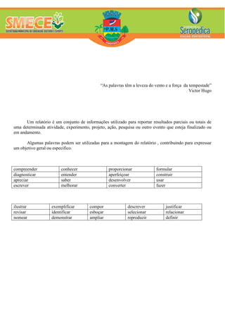 “As palavras têm a leveza do vento e a força da tempestade”
Victor Hugo
Um relatório é um conjunto de informações utilizado para reportar resultados parciais ou totais de
uma determinada atividade, experimento, projeto, ação, pesquisa ou outro evento que esteja finalizado ou
em andamento.
Algumas palavras podem ser utilizadas para a montagem do relatório , contribuindo para expressar
um objetivo geral ou específico.
compreender conhecer proporcionar formular
diagnosticar entender aperfeiçoar construir
apreciar saber desenvolver usar
escrever melhorar converter fazer
ilustrar exemplificar compor descrever justificar
revisar identificar esboçar selecionar relacionar
nomear demonstrar ampliar reproduzir definir
 